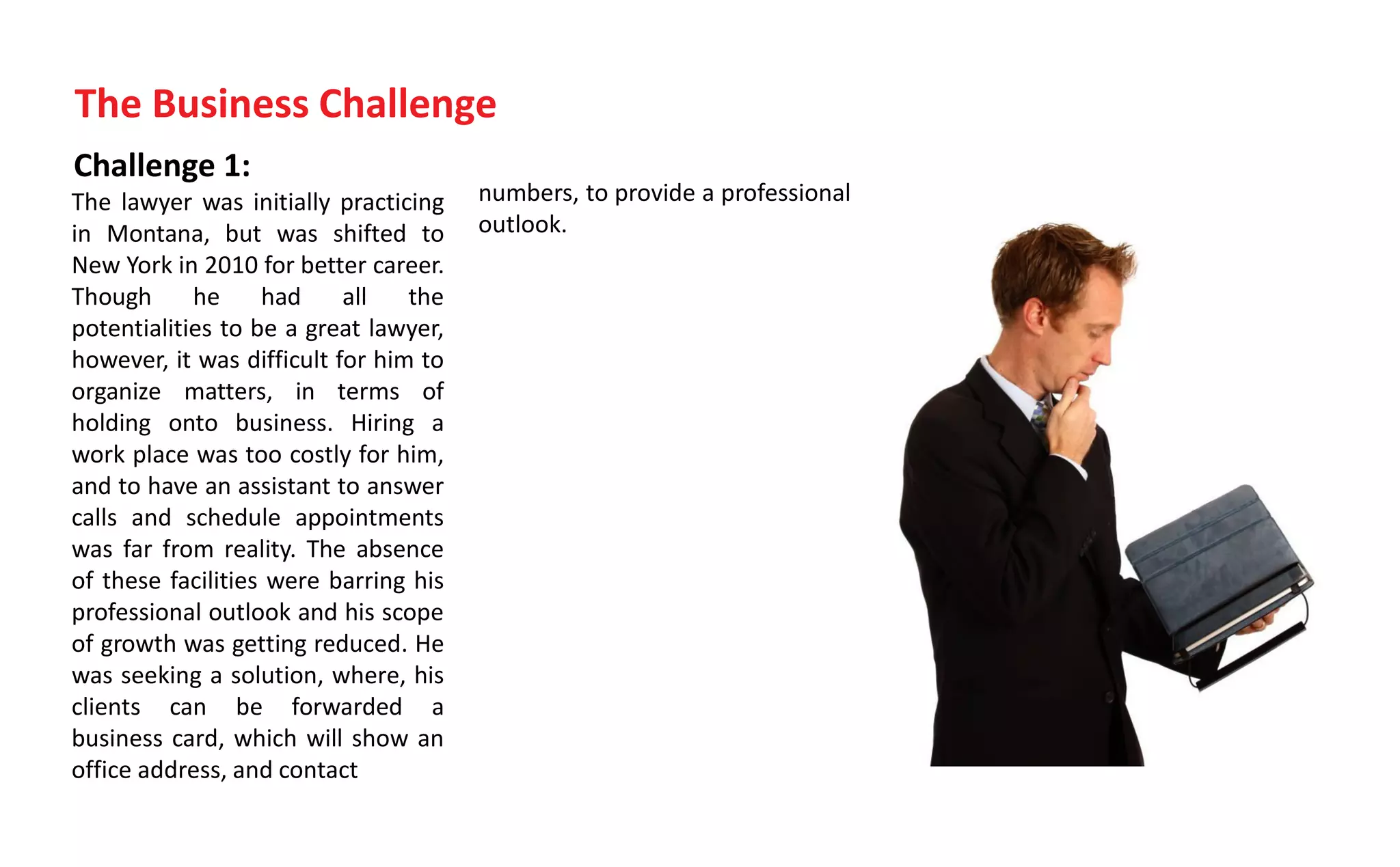 Challenge 1:
The lawyer was initially practicing
in Montana, but was shifted to
New York in 2010 for better career.
Though he had all the
potentialities to be a great lawyer,
however, it was difficult for him to
organize matters, in terms of
holding onto business. Hiring a
work place was too costly for him,
and to have an assistant to answer
calls and schedule appointments
was far from reality. The absence
of these facilities were barring his
professional outlook and his scope
of growth was getting reduced. He
was seeking a solution, where, his
clients can be forwarded a
business card, which will show an
office address, and contact
The Business Challenge
numbers, to provide a professional
outlook.
 