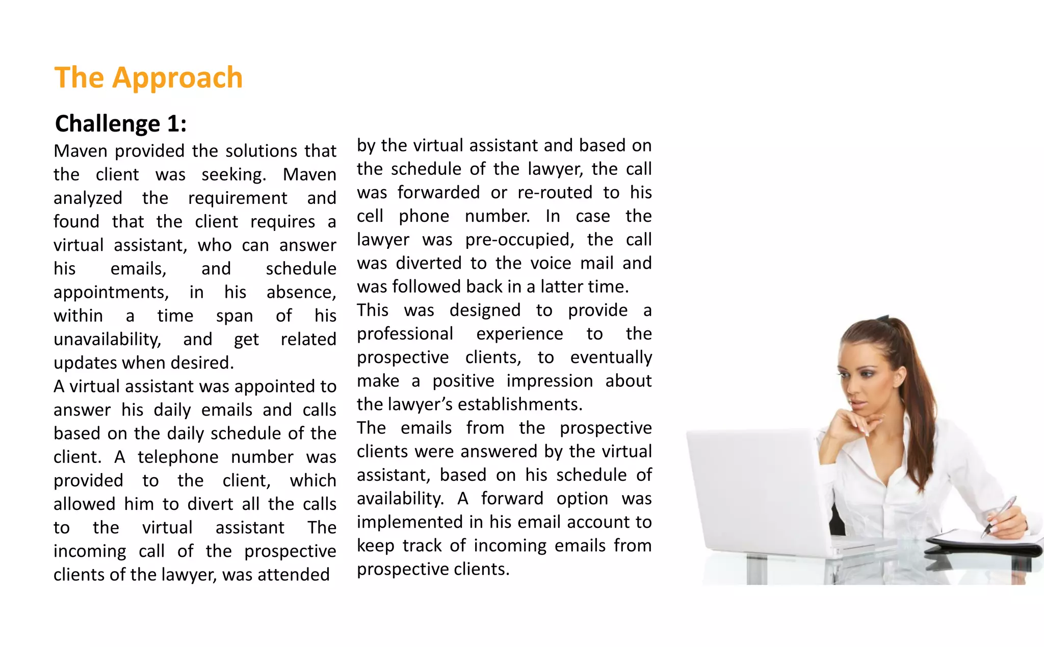 Challenge 1:
Maven provided the solutions that
the client was seeking. Maven
analyzed the requirement and
found that the client requires a
virtual assistant, who can answer
his emails, and schedule
appointments, in his absence,
within a time span of his
unavailability, and get related
updates when desired.
A virtual assistant was appointed to
answer his daily emails and calls
based on the daily schedule of the
client. A telephone number was
provided to the client, which
allowed him to divert all the calls
to the virtual assistant The
incoming call of the prospective
clients of the lawyer, was attended
by the virtual assistant and based on
the schedule of the lawyer, the call
was forwarded or re-routed to his
cell phone number. In case the
lawyer was pre-occupied, the call
was diverted to the voice mail and
was followed back in a latter time.
This was designed to provide a
professional experience to the
prospective clients, to eventually
make a positive impression about
the la yer s establishments.
The emails from the prospective
clients were answered by the virtual
assistant, based on his schedule of
availability. A forward option was
implemented in his email account to
keep track of incoming emails from
prospective clients.
The Approach
 