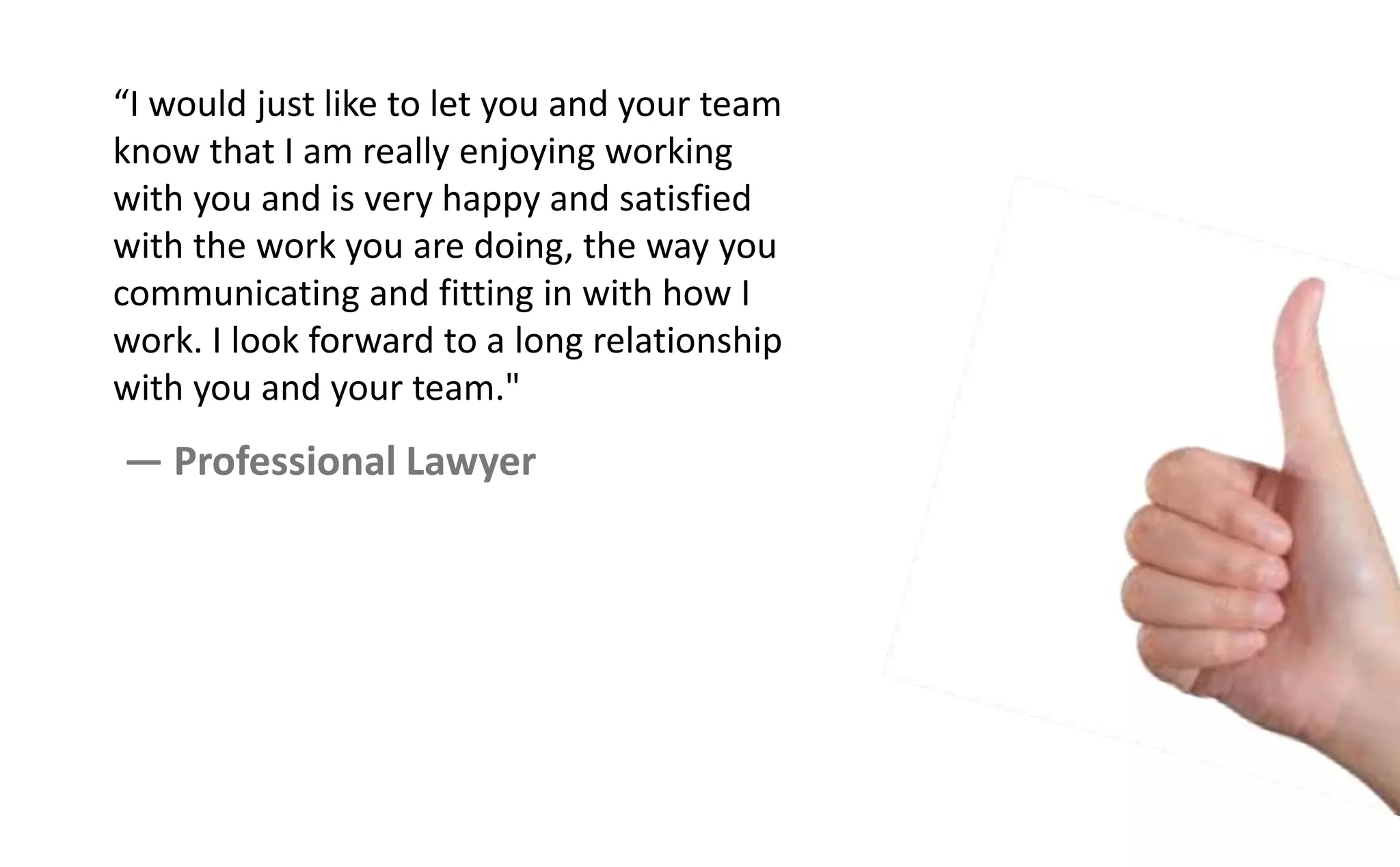I ould just like to let you a d your tea
know that I am really enjoying working
with you and is very happy and satisfied
with the work you are doing, the way you
communicating and fitting in with how I
work. I look forward to a long relationship
with you and your team."
— Professional Lawyer
 