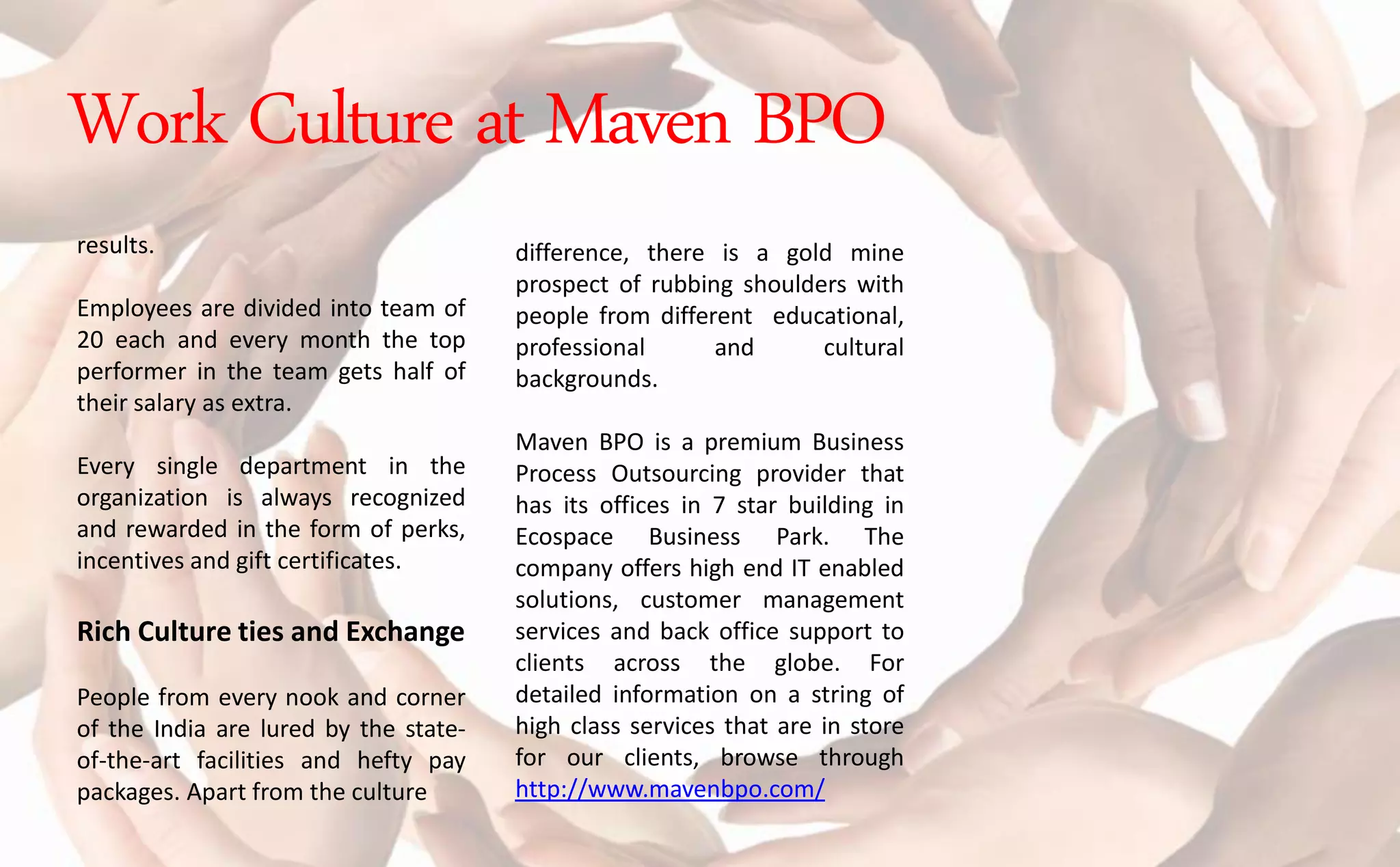 results.
Employees are divided into team of
20 each and every month the top
performer in the team gets half of
their salary as extra.
Every single department in the
organization is always recognized
and rewarded in the form of perks,
incentives and gift certificates.
Rich Culture ties and Exchange
People from every nook and corner
of the India are lured by the state-
of-the-art facilities and hefty pay
packages. Apart from the culture
difference, there is a gold mine
prospect of rubbing shoulders with
people from different educational,
professional and cultural
backgrounds.
Maven BPO is a premium Business
Process Outsourcing provider that
has its offices in 7 star building in
Ecospace Business Park. The
company offers high end IT enabled
solutions, customer management
services and back office support to
clients across the globe. For
detailed information on a string of
high class services that are in store
for our clients, browse through
http://www.mavenbpo.com/
Work Culture at Maven BPO
 