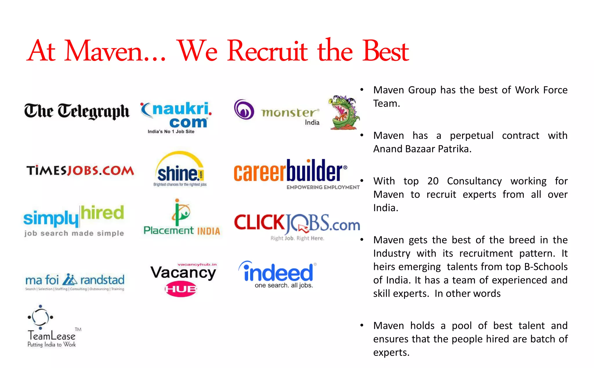 • Maven Group has the best of Work Force
Team.
• Maven has a perpetual contract with
Anand Bazaar Patrika.
• With top 20 Consultancy working for
Maven to recruit experts from all over
India.
• Maven gets the best of the breed in the
Industry with its recruitment pattern. It
heirs emerging talents from top B-Schools
of India. It has a team of experienced and
skill experts. In other words
• Maven holds a pool of best talent and
ensures that the people hired are batch of
experts.
At Maven… We Recruit the Best
 