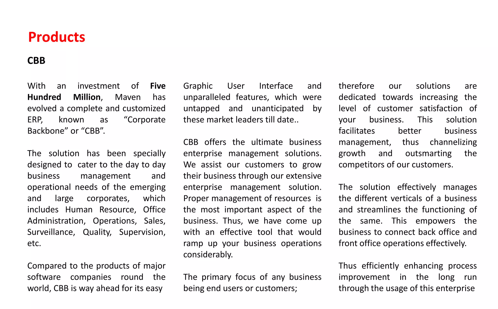 Products
CBB
With an investment of Five
Hundred Million, Maven has
evolved a complete and customized
ERP, known as Corporate
Ba k o e or CBB .
The solution has been specially
designed to cater to the day to day
business management and
operational needs of the emerging
and large corporates, which
includes Human Resource, Office
Administration, Operations, Sales,
Surveillance, Quality, Supervision,
etc.
Compared to the products of major
software companies round the
world, CBB is way ahead for its easy
Graphic User Interface and
unparalleled features, which were
untapped and unanticipated by
these market leaders till date..
CBB offers the ultimate business
enterprise management solutions.
We assist our customers to grow
their business through our extensive
enterprise management solution.
Proper management of resources is
the most important aspect of the
business. Thus, we have come up
with an effective tool that would
ramp up your business operations
considerably.
The primary focus of any business
being end users or customers;
therefore our solutions are
dedicated towards increasing the
level of customer satisfaction of
your business. This solution
facilitates better business
management, thus channelizing
growth and outsmarting the
competitors of our customers.
The solution effectively manages
the different verticals of a business
and streamlines the functioning of
the same. This empowers the
business to connect back office and
front office operations effectively.
Thus efficiently enhancing process
improvement in the long run
through the usage of this enterprise
 