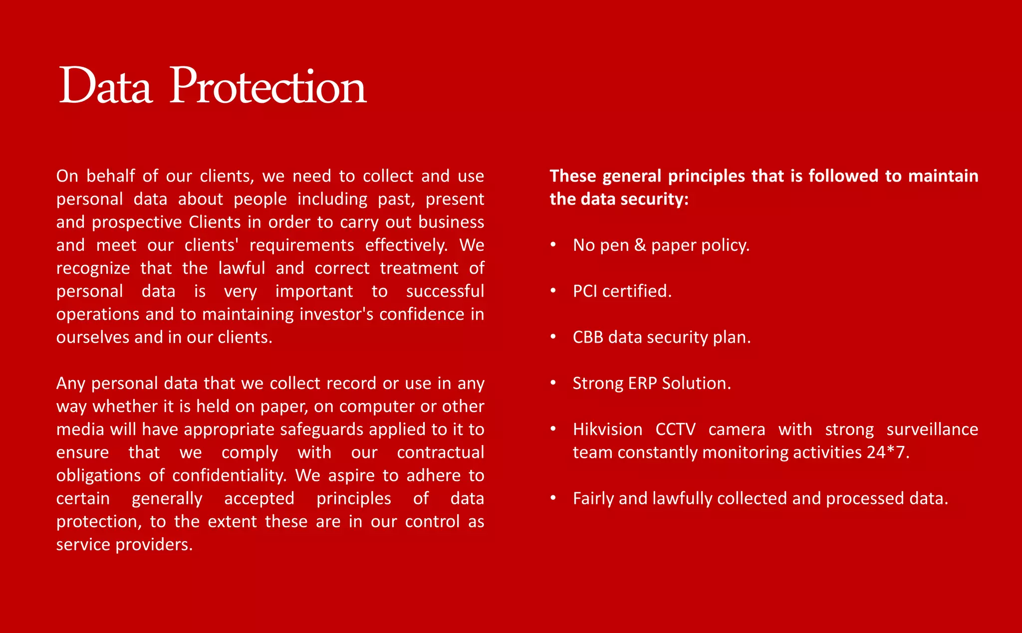 On behalf of our clients, we need to collect and use
personal data about people including past, present
and prospective Clients in order to carry out business
and meet our clients' requirements effectively. We
recognize that the lawful and correct treatment of
personal data is very important to successful
operations and to maintaining investor's confidence in
ourselves and in our clients.
Any personal data that we collect record or use in any
way whether it is held on paper, on computer or other
media will have appropriate safeguards applied to it to
ensure that we comply with our contractual
obligations of confidentiality. We aspire to adhere to
certain generally accepted principles of data
protection, to the extent these are in our control as
service providers.
These general principles that is followed to maintain
the data security:
• No pen & paper policy.
• PCI certified.
• CBB data security plan.
• Strong ERP Solution.
• Hikvision CCTV camera with strong surveillance
team constantly monitoring activities 24*7.
• Fairly and lawfully collected and processed data.
Data Protection
 