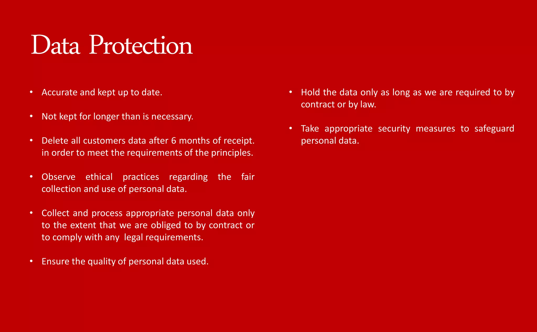 • Accurate and kept up to date.
• Not kept for longer than is necessary.
• Delete all customers data after 6 months of receipt.
in order to meet the requirements of the principles.
• Observe ethical practices regarding the fair
collection and use of personal data.
• Collect and process appropriate personal data only
to the extent that we are obliged to by contract or
to comply with any legal requirements.
• Ensure the quality of personal data used.
• Hold the data only as long as we are required to by
contract or by law.
• Take appropriate security measures to safeguard
personal data.
Data Protection
 