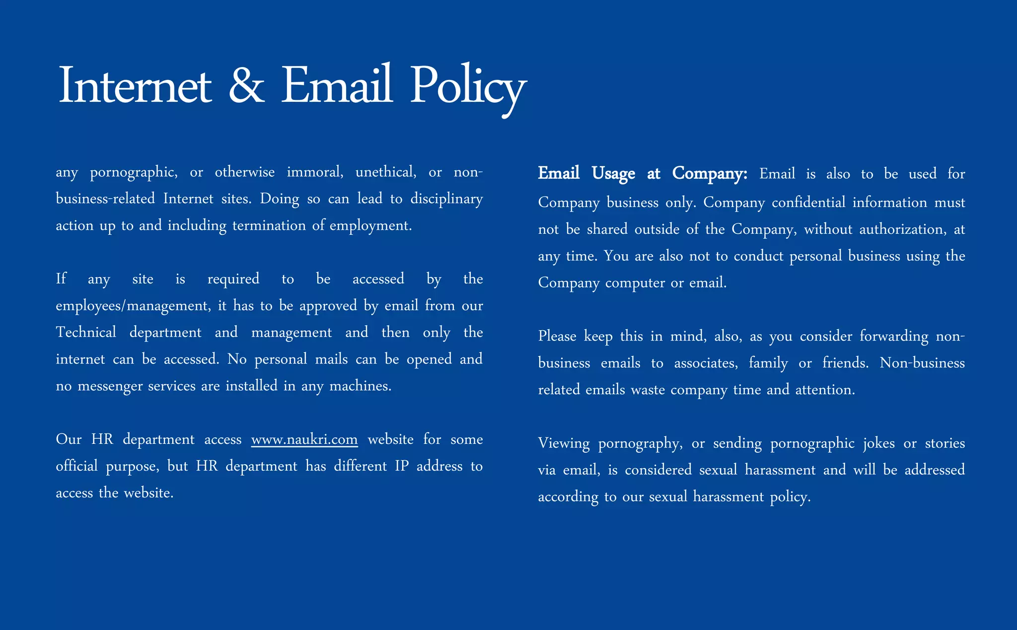 any pornographic, or otherwise immoral, unethical, or non-
business-related Internet sites. Doing so can lead to disciplinary
action up to and including termination of employment.
If any site is required to be accessed by the
employees/management, it has to be approved by email from our
Technical department and management and then only the
internet can be accessed. No personal mails can be opened and
no messenger services are installed in any machines.
Our HR department access www.naukri.com website for some
official purpose, but HR department has different IP address to
access the website.
Email Usage at Company: Email is also to be used for
Company business only. Company confidential information must
not be shared outside of the Company, without authorization, at
any time. You are also not to conduct personal business using the
Company computer or email.
Please keep this in mind, also, as you consider forwarding non-
business emails to associates, family or friends. Non-business
related emails waste company time and attention.
Viewing pornography, or sending pornographic jokes or stories
via email, is considered sexual harassment and will be addressed
according to our sexual harassment policy.
Internet & Email Policy
 