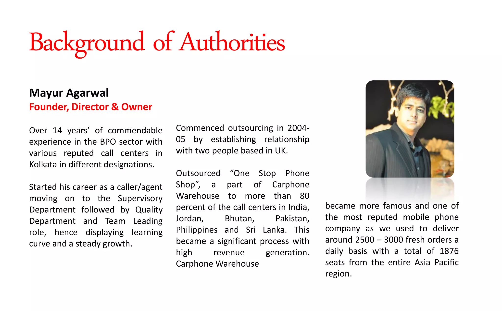 Commenced outsourcing in 2004-
05 by establishing relationship
with two people based in UK.
Outsourced O e Stop Phone
“hop , a part of Carphone
Warehouse to more than 80
percent of the call centers in India,
Jordan, Bhutan, Pakistan,
Philippines and Sri Lanka. This
became a significant process with
high revenue generation.
Carphone Warehouse
became more famous and one of
the most reputed mobile phone
company as we used to deliver
around 2500 – 3000 fresh orders a
daily basis with a total of 1876
seats from the entire Asia Pacific
region.
Mayur Agarwal
Founder, Director & Owner
Over 14 years of commendable
experience in the BPO sector with
various reputed call centers in
Kolkata in different designations.
Started his career as a caller/agent
moving on to the Supervisory
Department followed by Quality
Department and Team Leading
role, hence displaying learning
curve and a steady growth.
Background of Authorities
 