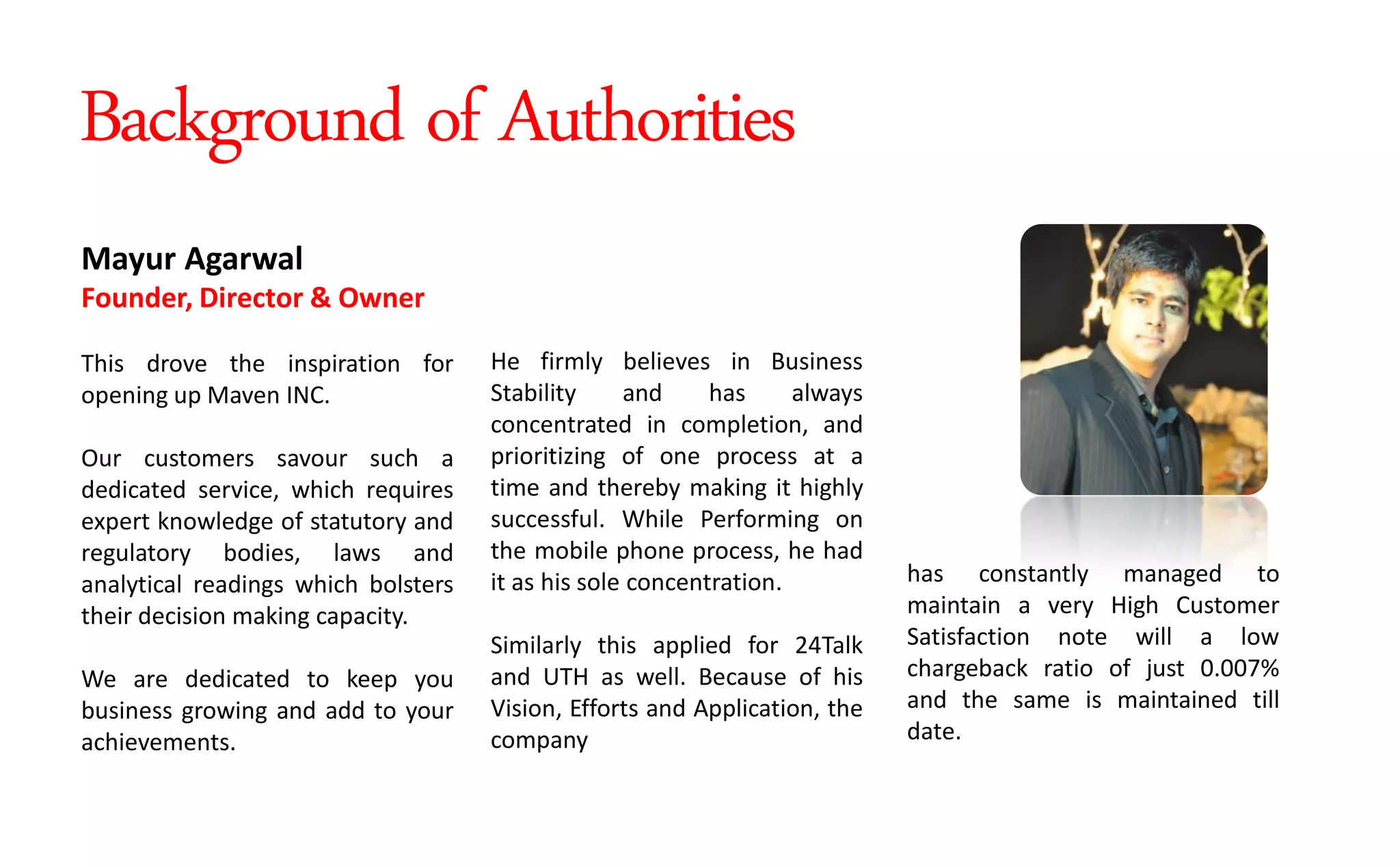 He firmly believes in Business
Stability and has always
concentrated in completion, and
prioritizing of one process at a
time and thereby making it highly
successful. While Performing on
the mobile phone process, he had
it as his sole concentration.
Similarly this applied for 24Talk
and UTH as well. Because of his
Vision, Efforts and Application, the
company
Mayur Agarwal
Founder, Director & Owner
This drove the inspiration for
opening up Maven INC.
Our customers savour such a
dedicated service, which requires
expert knowledge of statutory and
regulatory bodies, laws and
analytical readings which bolsters
their decision making capacity.
We are dedicated to keep you
business growing and add to your
achievements.
has constantly managed to
maintain a very High Customer
Satisfaction note will a low
chargeback ratio of just 0.007%
and the same is maintained till
date.
Background of Authorities
 