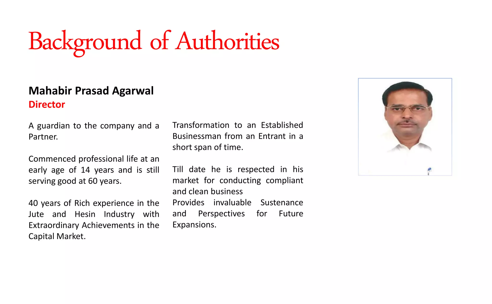 Transformation to an Established
Businessman from an Entrant in a
short span of time.
Till date he is respected in his
market for conducting compliant
and clean business
Provides invaluable Sustenance
and Perspectives for Future
Expansions.
Mahabir Prasad Agarwal
Director
A guardian to the company and a
Partner.
Commenced professional life at an
early age of 14 years and is still
serving good at 60 years.
40 years of Rich experience in the
Jute and Hesin Industry with
Extraordinary Achievements in the
Capital Market.
Background of Authorities
 