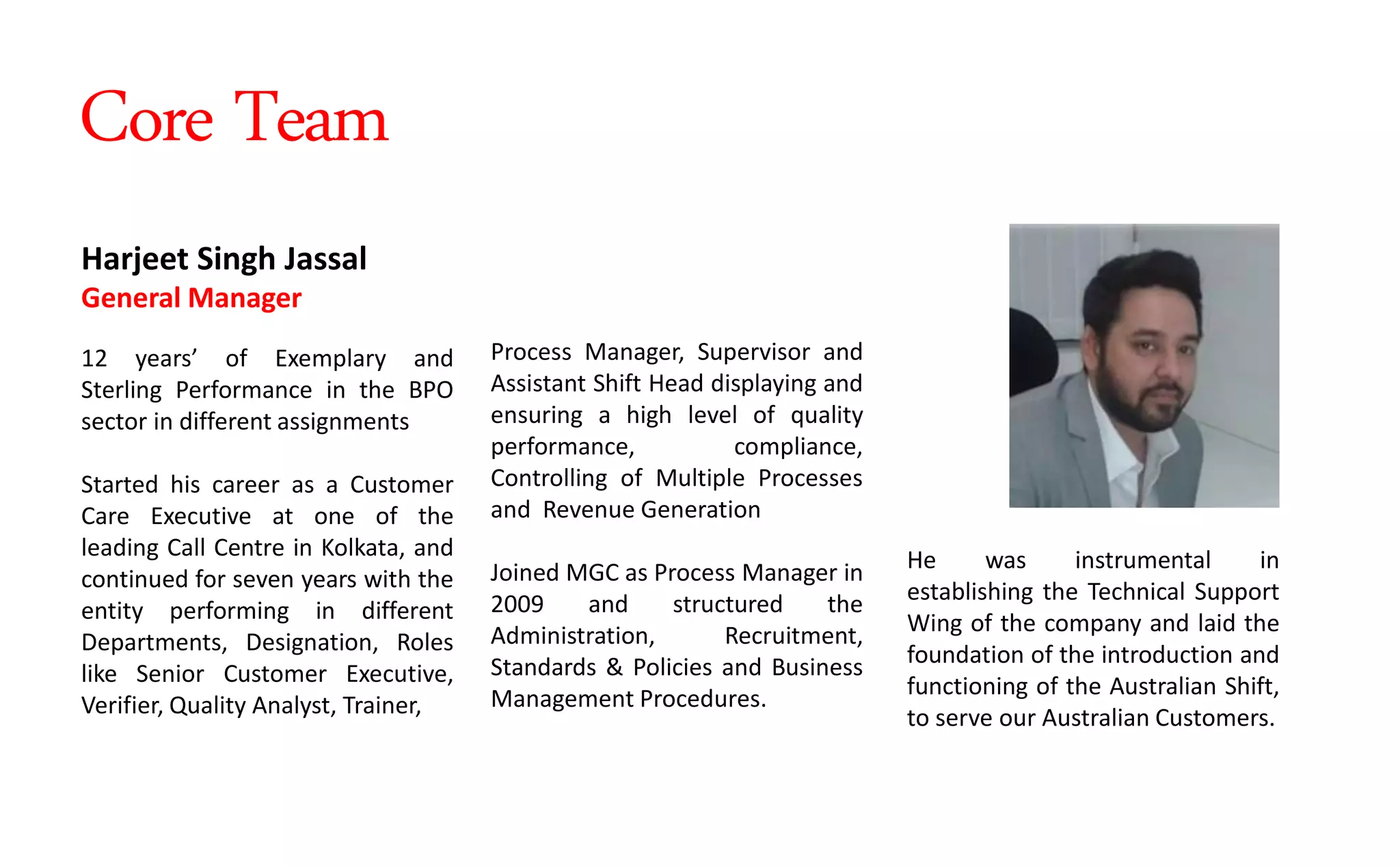 Process Manager, Supervisor and
Assistant Shift Head displaying and
ensuring a high level of quality
performance, compliance,
Controlling of Multiple Processes
and Revenue Generation
Joined MGC as Process Manager in
2009 and structured the
Administration, Recruitment,
Standards & Policies and Business
Management Procedures.
Harjeet Singh Jassal
General Manager
12 years of Exemplary and
Sterling Performance in the BPO
sector in different assignments
Started his career as a Customer
Care Executive at one of the
leading Call Centre in Kolkata, and
continued for seven years with the
entity performing in different
Departments, Designation, Roles
like Senior Customer Executive,
Verifier, Quality Analyst, Trainer,
He was instrumental in
establishing the Technical Support
Wing of the company and laid the
foundation of the introduction and
functioning of the Australian Shift,
to serve our Australian Customers.
Core Team
 