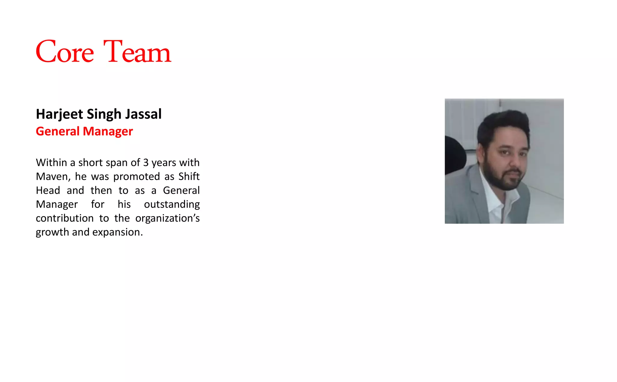 Harjeet Singh Jassal
General Manager
Within a short span of 3 years with
Maven, he was promoted as Shift
Head and then to as a General
Manager for his outstanding
contribution to the orga izatio s
growth and expansion.
Core Team
 