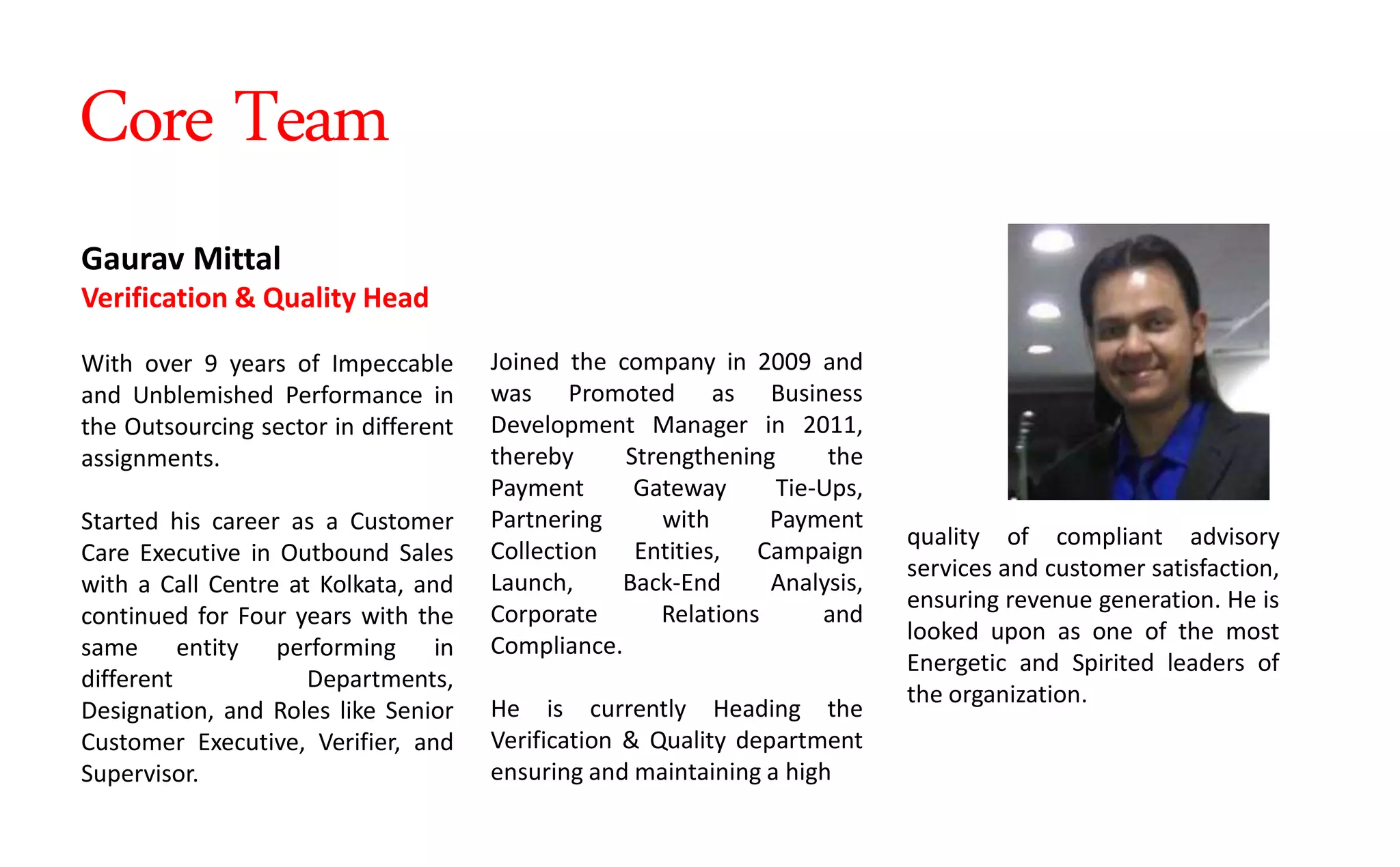Joined the company in 2009 and
was Promoted as Business
Development Manager in 2011,
thereby Strengthening the
Payment Gateway Tie-Ups,
Partnering with Payment
Collection Entities, Campaign
Launch, Back-End Analysis,
Corporate Relations and
Compliance.
He is currently Heading the
Verification & Quality department
ensuring and maintaining a high
Gaurav Mittal
Verification & Quality Head
With over 9 years of Impeccable
and Unblemished Performance in
the Outsourcing sector in different
assignments.
Started his career as a Customer
Care Executive in Outbound Sales
with a Call Centre at Kolkata, and
continued for Four years with the
same entity performing in
different Departments,
Designation, and Roles like Senior
Customer Executive, Verifier, and
Supervisor.
quality of compliant advisory
services and customer satisfaction,
ensuring revenue generation. He is
looked upon as one of the most
Energetic and Spirited leaders of
the organization.
Core Team
 