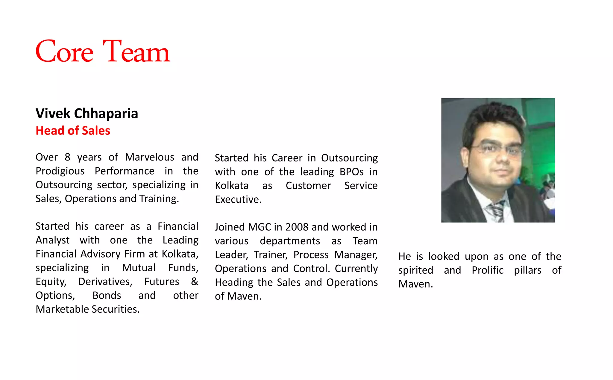 Started his Career in Outsourcing
with one of the leading BPOs in
Kolkata as Customer Service
Executive.
Joined MGC in 2008 and worked in
various departments as Team
Leader, Trainer, Process Manager,
Operations and Control. Currently
Heading the Sales and Operations
of Maven.
Vivek Chhaparia
Head of Sales
Over 8 years of Marvelous and
Prodigious Performance in the
Outsourcing sector, specializing in
Sales, Operations and Training.
Started his career as a Financial
Analyst with one the Leading
Financial Advisory Firm at Kolkata,
specializing in Mutual Funds,
Equity, Derivatives, Futures &
Options, Bonds and other
Marketable Securities.
He is looked upon as one of the
spirited and Prolific pillars of
Maven.
Core Team
 