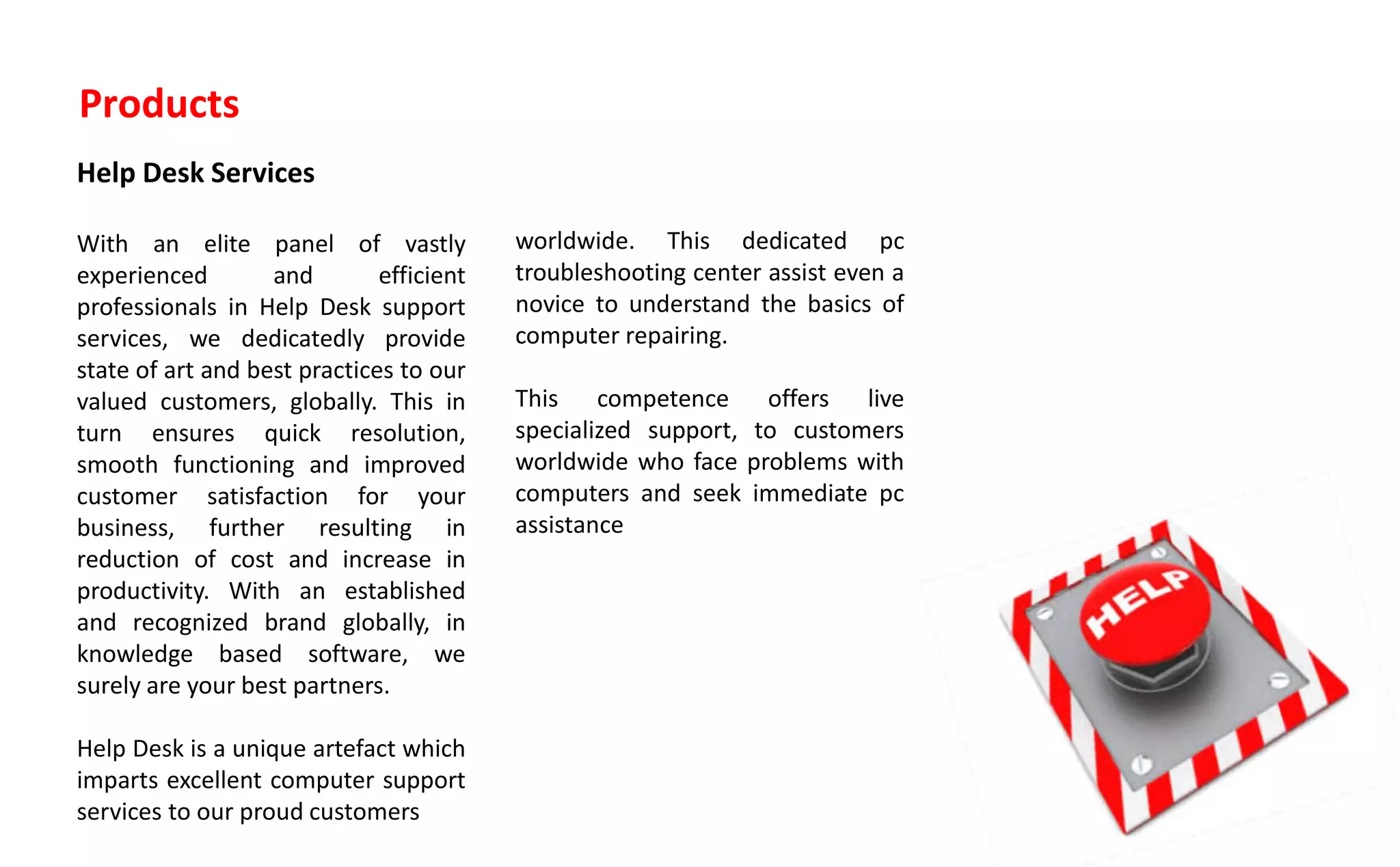 Products
Help Desk Services
With an elite panel of vastly
experienced and efficient
professionals in Help Desk support
services, we dedicatedly provide
state of art and best practices to our
valued customers, globally. This in
turn ensures quick resolution,
smooth functioning and improved
customer satisfaction for your
business, further resulting in
reduction of cost and increase in
productivity. With an established
and recognized brand globally, in
knowledge based software, we
surely are your best partners.
Help Desk is a unique artefact which
imparts excellent computer support
services to our proud customers
worldwide. This dedicated pc
troubleshooting center assist even a
novice to understand the basics of
computer repairing.
This competence offers live
specialized support, to customers
worldwide who face problems with
computers and seek immediate pc
assistance
 