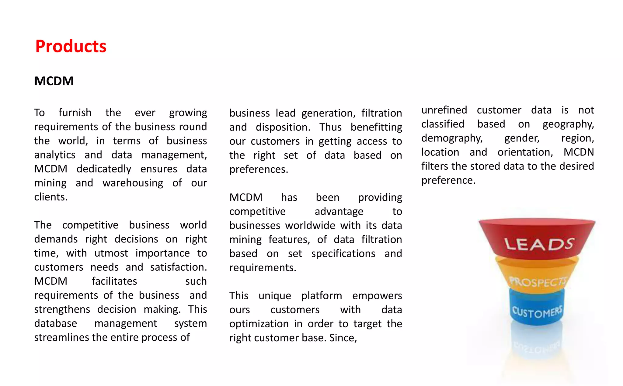 Products
MCDM
To furnish the ever growing
requirements of the business round
the world, in terms of business
analytics and data management,
MCDM dedicatedly ensures data
mining and warehousing of our
clients.
The competitive business world
demands right decisions on right
time, with utmost importance to
customers needs and satisfaction.
MCDM facilitates such
requirements of the business and
strengthens decision making. This
database management system
streamlines the entire process of
business lead generation, filtration
and disposition. Thus benefitting
our customers in getting access to
the right set of data based on
preferences.
MCDM has been providing
competitive advantage to
businesses worldwide with its data
mining features, of data filtration
based on set specifications and
requirements.
This unique platform empowers
ours customers with data
optimization in order to target the
right customer base. Since,
unrefined customer data is not
classified based on geography,
demography, gender, region,
location and orientation, MCDN
filters the stored data to the desired
preference.
 