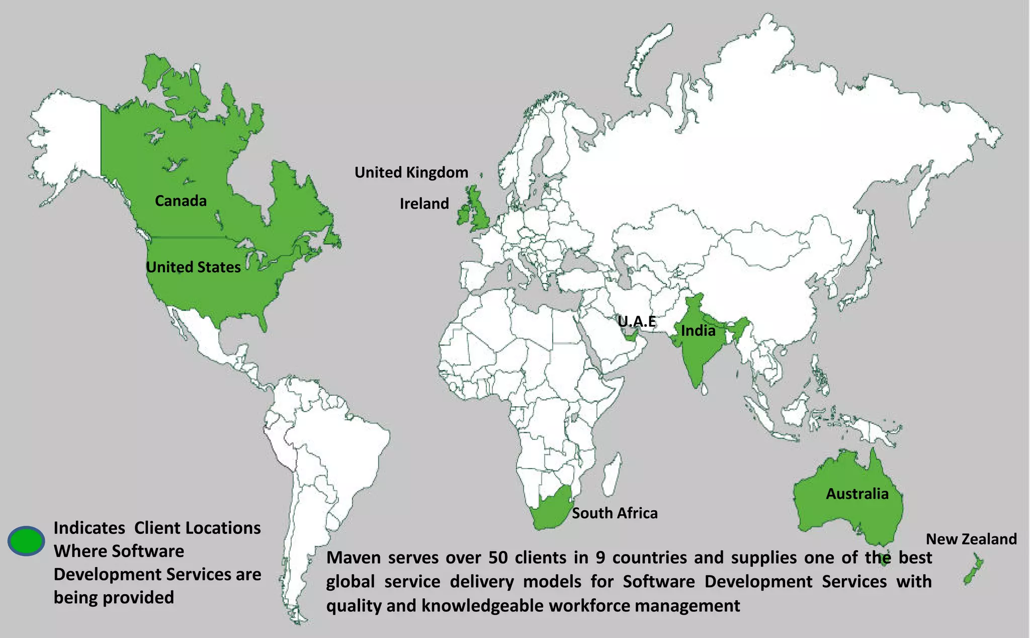 Maven serves over 50 clients in 9 countries and supplies one of the best
global service delivery models for Software Development Services with
quality and knowledgeable workforce management
Indicates Client Locations
Where Software
Development Services are
being provided
Ireland
United Kingdom
Canada
United States
Australia
New Zealand
South Africa
India
U.A.E
 