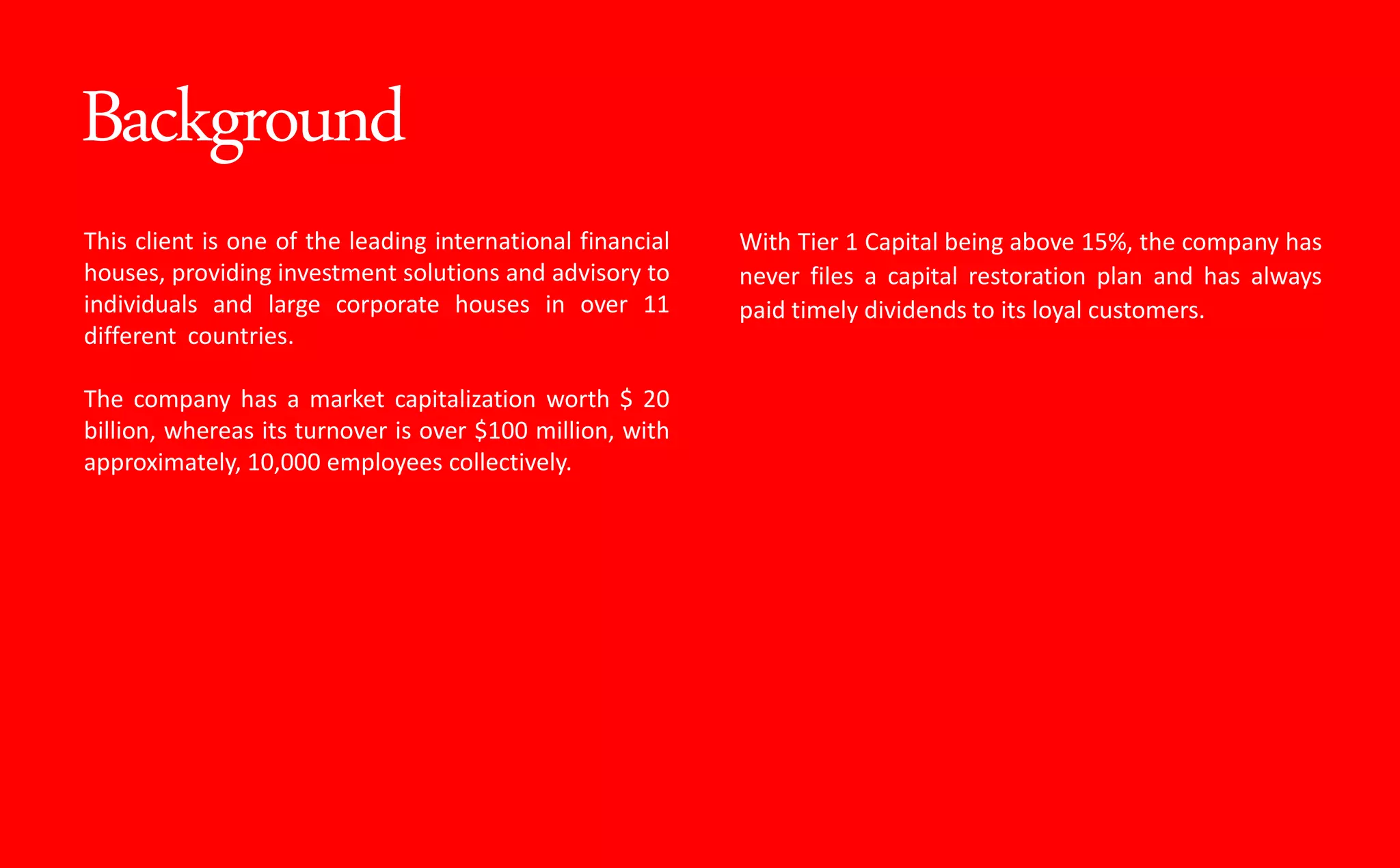 Background
This client is one of the leading international financial
houses, providing investment solutions and advisory to
individuals and large corporate houses in over 11
different countries.
The company has a market capitalization worth $ 20
billion, whereas its turnover is over $100 million, with
approximately, 10,000 employees collectively.
With Tier 1 Capital being above 15%, the company has
never files a capital restoration plan and has always
paid timely dividends to its loyal customers.
 