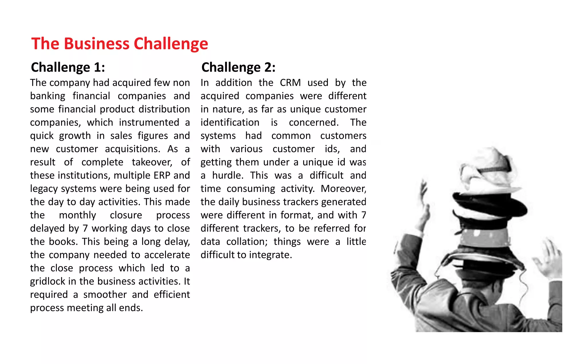 Challenge 1:
The company had acquired few non
banking financial companies and
some financial product distribution
companies, which instrumented a
quick growth in sales figures and
new customer acquisitions. As a
result of complete takeover, of
these institutions, multiple ERP and
legacy systems were being used for
the day to day activities. This made
the monthly closure process
delayed by 7 working days to close
the books. This being a long delay,
the company needed to accelerate
the close process which led to a
gridlock in the business activities. It
required a smoother and efficient
process meeting all ends.
Challenge 2:
In addition the CRM used by the
acquired companies were different
in nature, as far as unique customer
identification is concerned. The
systems had common customers
with various customer ids, and
getting them under a unique id was
a hurdle. This was a difficult and
time consuming activity. Moreover,
the daily business trackers generated
were different in format, and with 7
different trackers, to be referred for
data collation; things were a little
difficult to integrate.
The Business Challenge
 