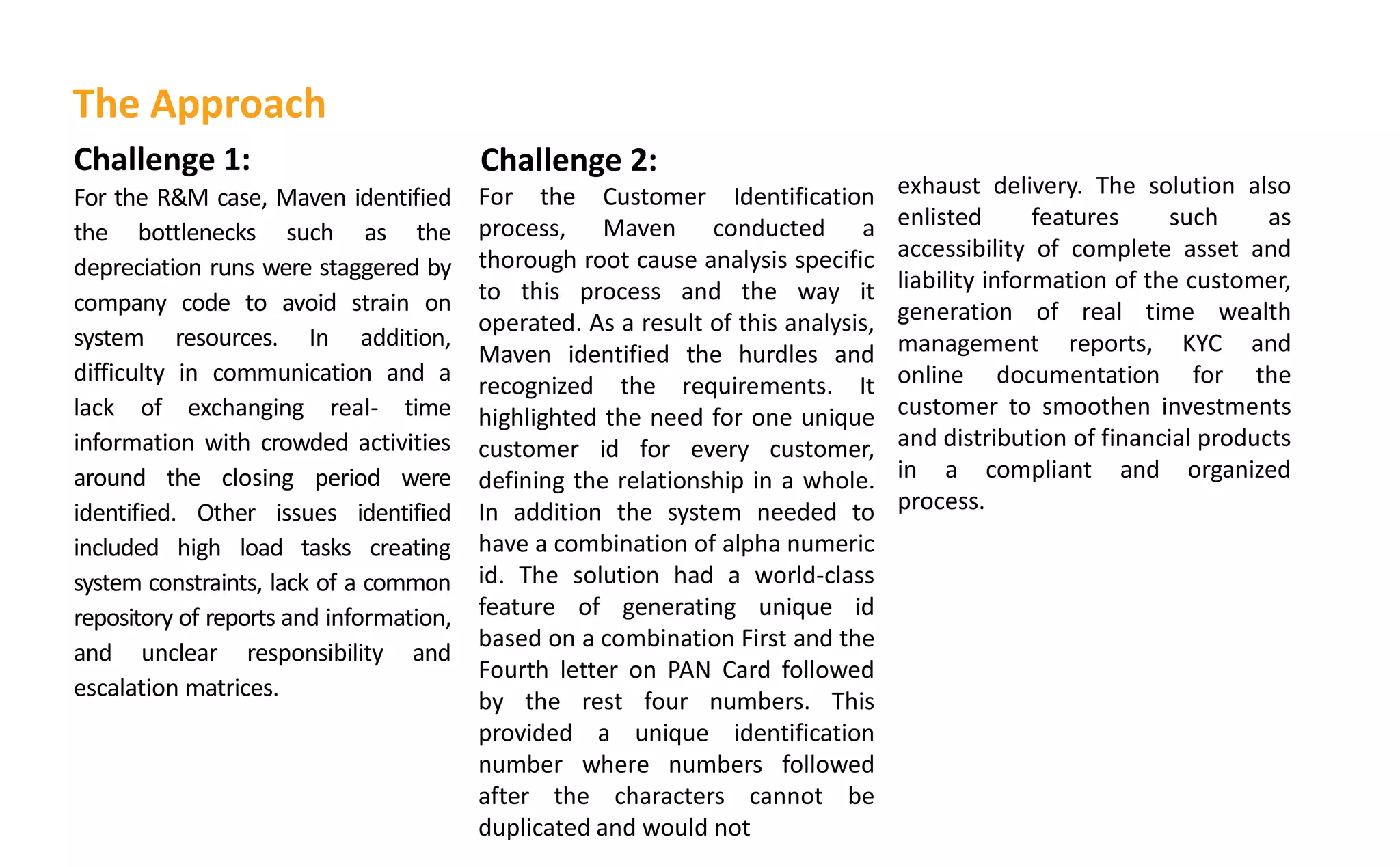 exhaust delivery. The solution also
enlisted features such as
accessibility of complete asset and
liability information of the customer,
generation of real time wealth
management reports, KYC and
online documentation for the
customer to smoothen investments
and distribution of financial products
in a compliant and organized
process.
Challenge 1:
For the R&M case, Maven identified
the bottlenecks such as the
depreciation runs were staggered by
company code to avoid strain on
system resources. In addition,
difficulty in communication and a
lack of exchanging real- time
information with crowded activities
around the closing period were
identified. Other issues identified
included high load tasks creating
system constraints, lack of a common
repository of reports and information,
and unclear responsibility and
escalation matrices.
Challenge 2:
For the Customer Identification
process, Maven conducted a
thorough root cause analysis specific
to this process and the way it
operated. As a result of this analysis,
Maven identified the hurdles and
recognized the requirements. It
highlighted the need for one unique
customer id for every customer,
defining the relationship in a whole.
In addition the system needed to
have a combination of alpha numeric
id. The solution had a world-class
feature of generating unique id
based on a combination First and the
Fourth letter on PAN Card followed
by the rest four numbers. This
provided a unique identification
number where numbers followed
after the characters cannot be
duplicated and would not
The Approach
 
