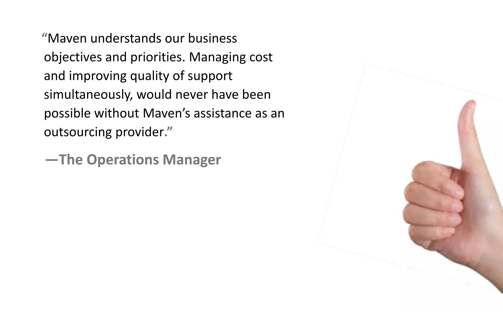 Maven understands our business
objectives and priorities. Managing cost
and improving quality of support
simultaneously, would never have been
possi le ithout Ma e s assista e as a
outsourcing provider.
—The Operations Manager
 