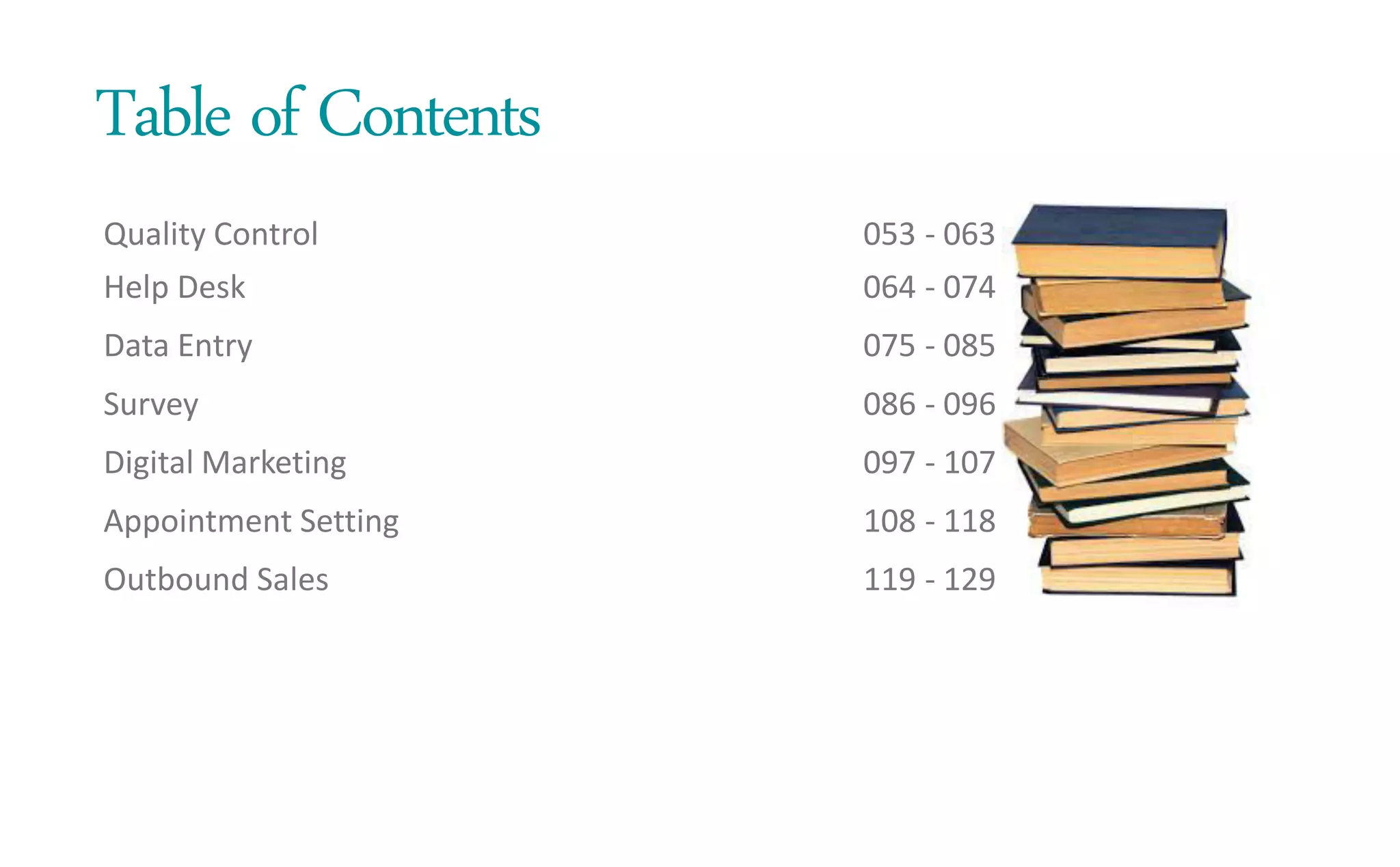 Table of Contents
Quality Control
Help Desk
Data Entry
Survey
Digital Marketing
Appointment Setting
Outbound Sales
053 - 063
064 - 074
075 - 085
086 - 096
097 - 107
108 - 118
119 - 129
 