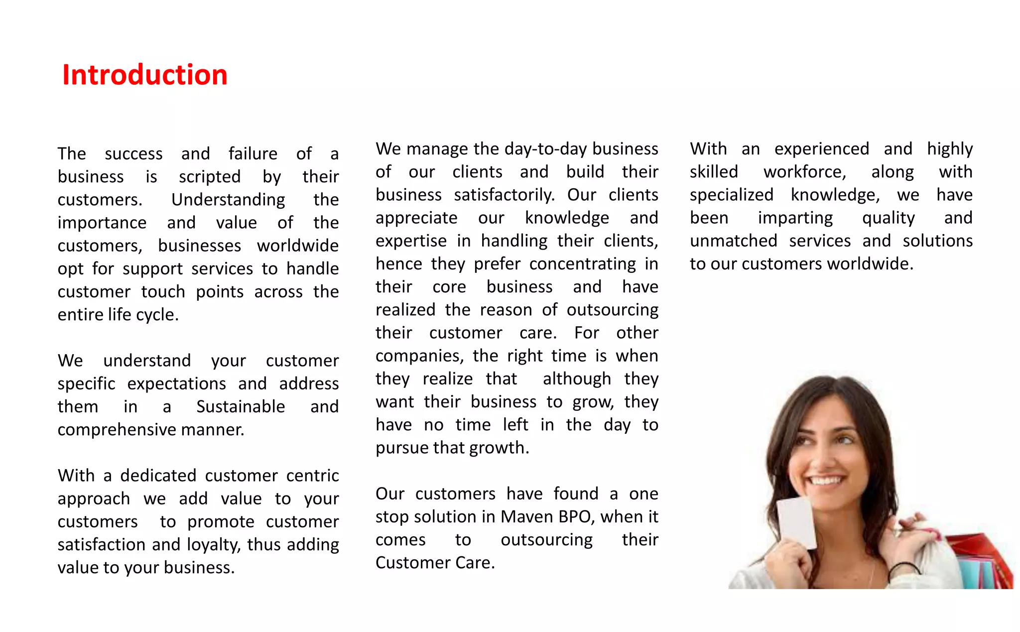 Introduction
The success and failure of a
business is scripted by their
customers. Understanding the
importance and value of the
customers, businesses worldwide
opt for support services to handle
customer touch points across the
entire life cycle.
We understand your customer
specific expectations and address
them in a Sustainable and
comprehensive manner.
With a dedicated customer centric
approach we add value to your
customers to promote customer
satisfaction and loyalty, thus adding
value to your business.
We manage the day-to-day business
of our clients and build their
business satisfactorily. Our clients
appreciate our knowledge and
expertise in handling their clients,
hence they prefer concentrating in
their core business and have
realized the reason of outsourcing
their customer care. For other
companies, the right time is when
they realize that although they
want their business to grow, they
have no time left in the day to
pursue that growth.
Our customers have found a one
stop solution in Maven BPO, when it
comes to outsourcing their
Customer Care.
With an experienced and highly
skilled workforce, along with
specialized knowledge, we have
been imparting quality and
unmatched services and solutions
to our customers worldwide.
 