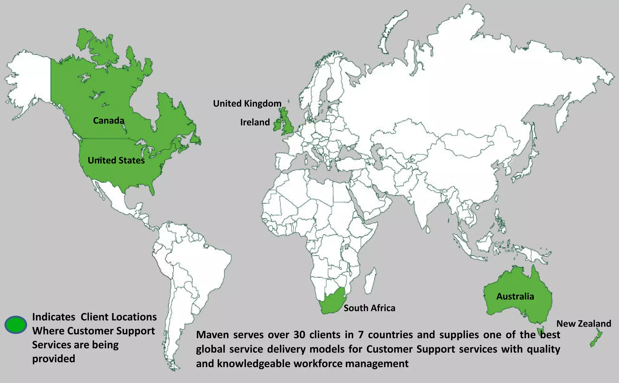 Maven serves over 30 clients in 7 countries and supplies one of the best
global service delivery models for Customer Support services with quality
and knowledgeable workforce management
Indicates Client Locations
Where Customer Support
Services are being
provided
Ireland
United Kingdom
Canada
United States
Australia
New Zealand
South Africa
 