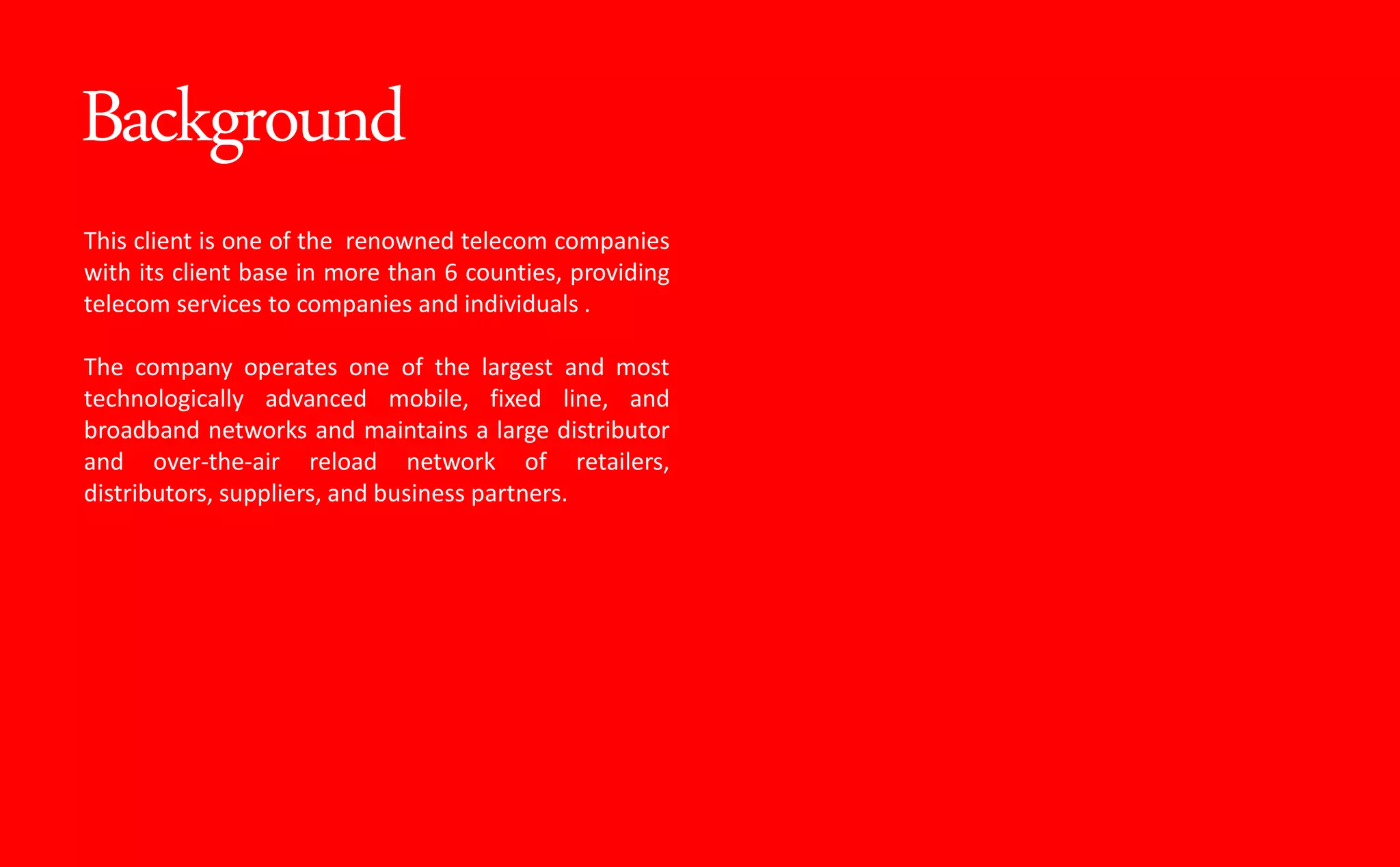 Background
This client is one of the renowned telecom companies
with its client base in more than 6 counties, providing
telecom services to companies and individuals .
The company operates one of the largest and most
technologically advanced mobile, fixed line, and
broadband networks and maintains a large distributor
and over-the-air reload network of retailers,
distributors, suppliers, and business partners.
 