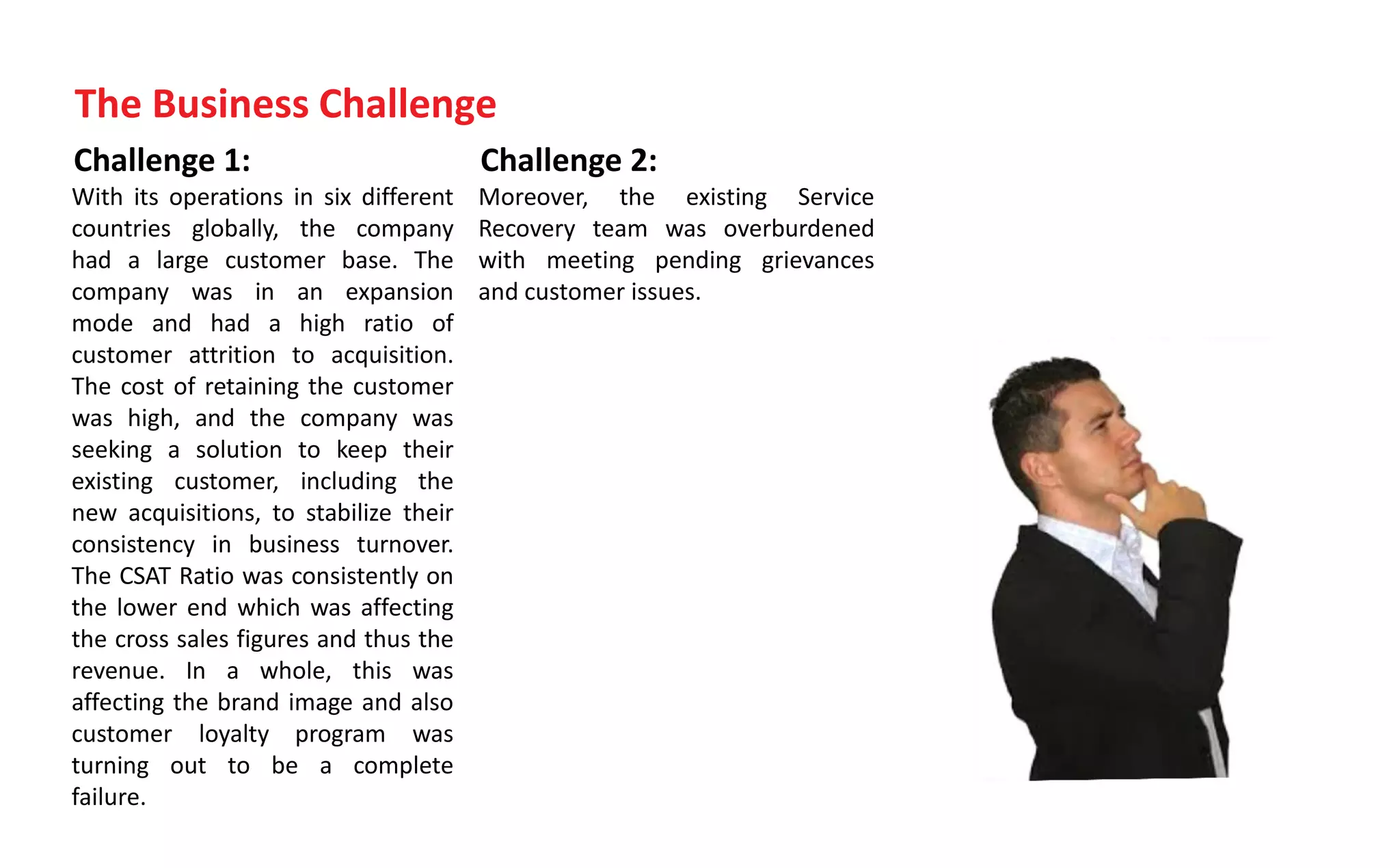 Challenge 1:
With its operations in six different
countries globally, the company
had a large customer base. The
company was in an expansion
mode and had a high ratio of
customer attrition to acquisition.
The cost of retaining the customer
was high, and the company was
seeking a solution to keep their
existing customer, including the
new acquisitions, to stabilize their
consistency in business turnover.
The CSAT Ratio was consistently on
the lower end which was affecting
the cross sales figures and thus the
revenue. In a whole, this was
affecting the brand image and also
customer loyalty program was
turning out to be a complete
failure.
Challenge 2:
Moreover, the existing Service
Recovery team was overburdened
with meeting pending grievances
and customer issues.
The Business Challenge
 