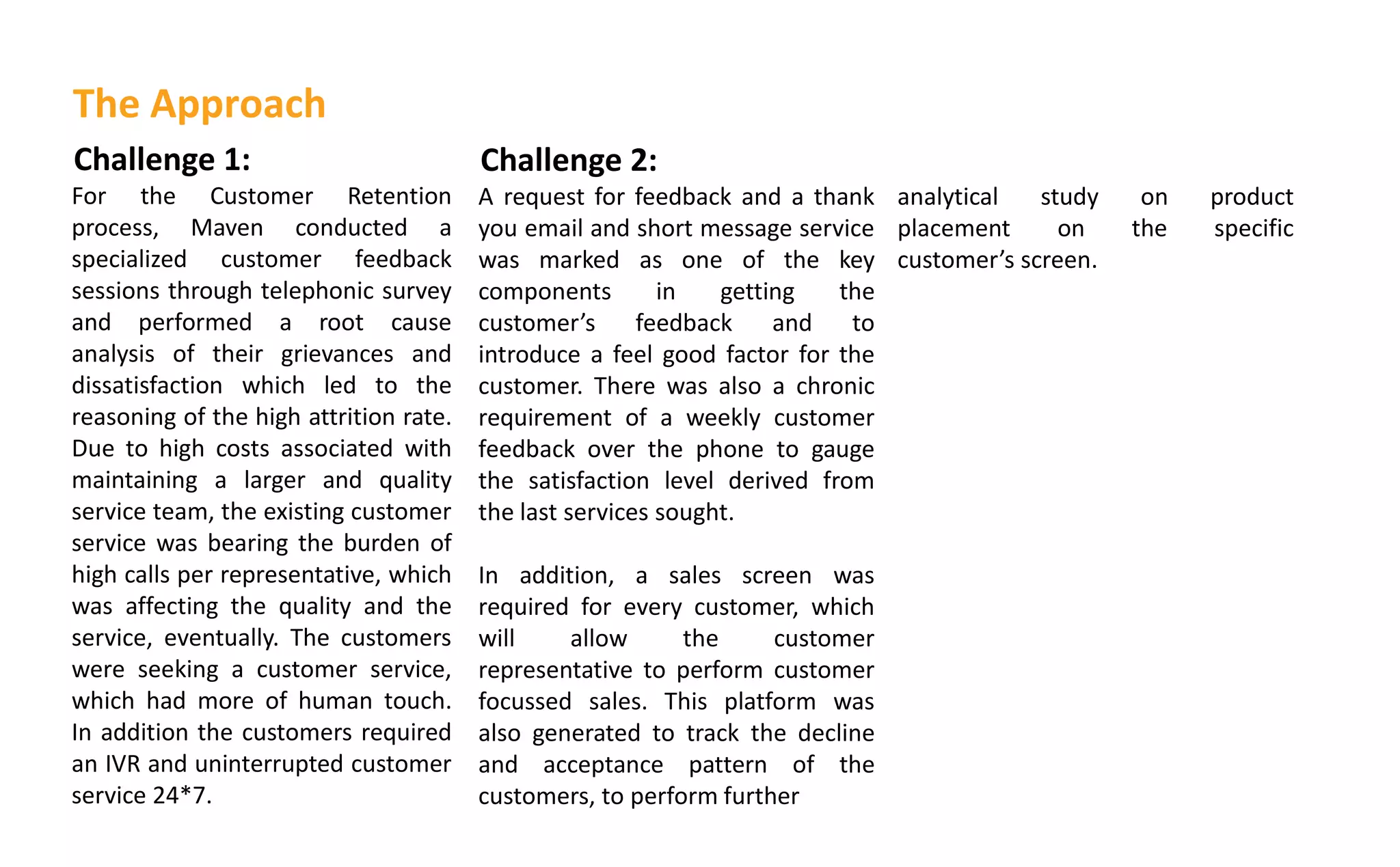 Challenge 1:
For the Customer Retention
process, Maven conducted a
specialized customer feedback
sessions through telephonic survey
and performed a root cause
analysis of their grievances and
dissatisfaction which led to the
reasoning of the high attrition rate.
Due to high costs associated with
maintaining a larger and quality
service team, the existing customer
service was bearing the burden of
high calls per representative, which
was affecting the quality and the
service, eventually. The customers
were seeking a customer service,
which had more of human touch.
In addition the customers required
an IVR and uninterrupted customer
service 24*7.
Challenge 2:
A request for feedback and a thank
you email and short message service
was marked as one of the key
components in getting the
usto er s feedback and to
introduce a feel good factor for the
customer. There was also a chronic
requirement of a weekly customer
feedback over the phone to gauge
the satisfaction level derived from
the last services sought.
In addition, a sales screen was
required for every customer, which
will allow the customer
representative to perform customer
focussed sales. This platform was
also generated to track the decline
and acceptance pattern of the
customers, to perform further
The Approach
analytical study on product
placement on the specific
usto er s screen.
 