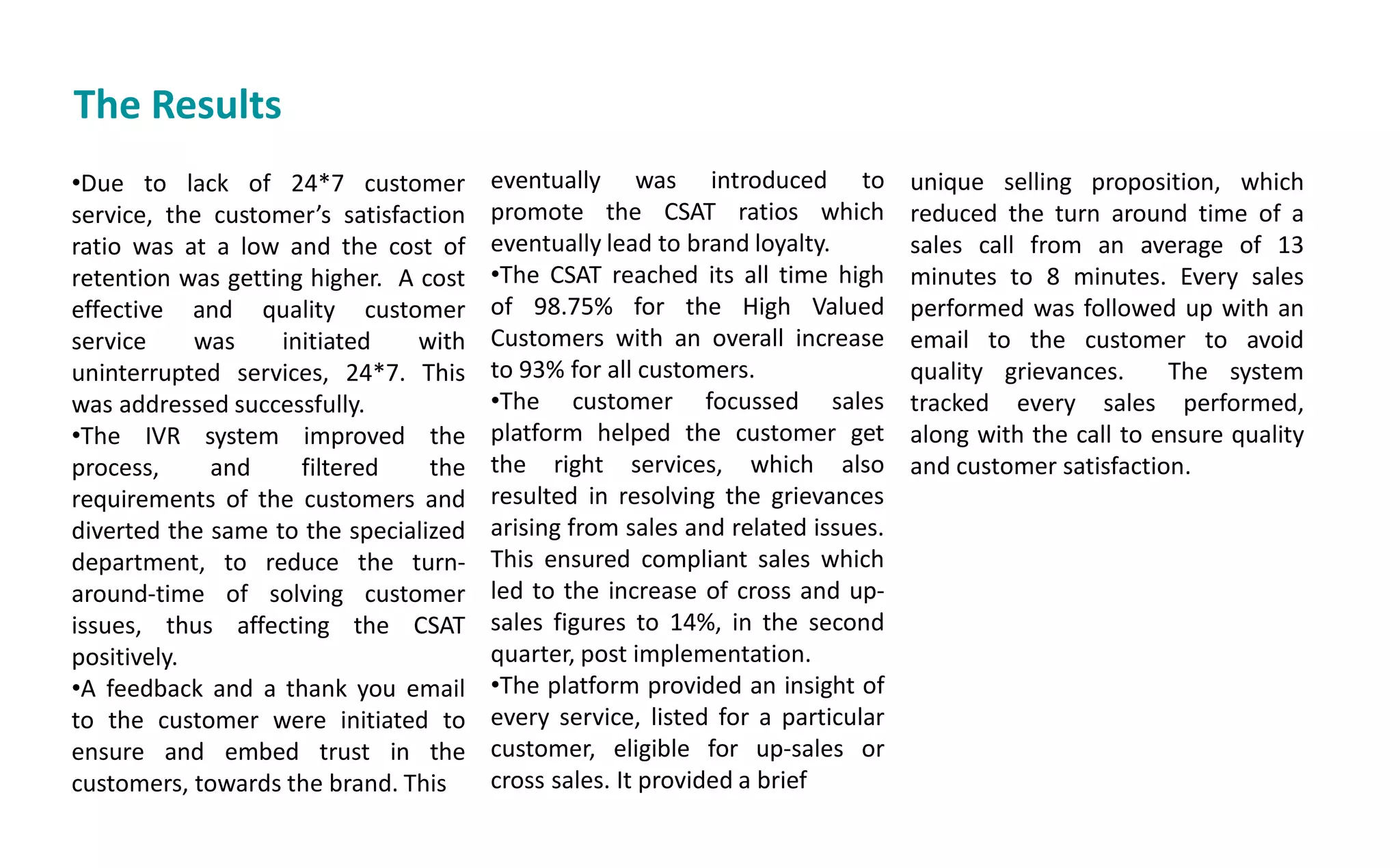 The Results
•Due to lack of 24*7 customer
service, the usto er s satisfaction
ratio was at a low and the cost of
retention was getting higher. A cost
effective and quality customer
service was initiated with
uninterrupted services, 24*7. This
was addressed successfully.
•The IVR system improved the
process, and filtered the
requirements of the customers and
diverted the same to the specialized
department, to reduce the turn-
around-time of solving customer
issues, thus affecting the CSAT
positively.
•A feedback and a thank you email
to the customer were initiated to
ensure and embed trust in the
customers, towards the brand. This
eventually was introduced to
promote the CSAT ratios which
eventually lead to brand loyalty.
•The CSAT reached its all time high
of 98.75% for the High Valued
Customers with an overall increase
to 93% for all customers.
•The customer focussed sales
platform helped the customer get
the right services, which also
resulted in resolving the grievances
arising from sales and related issues.
This ensured compliant sales which
led to the increase of cross and up-
sales figures to 14%, in the second
quarter, post implementation.
•The platform provided an insight of
every service, listed for a particular
customer, eligible for up-sales or
cross sales. It provided a brief
unique selling proposition, which
reduced the turn around time of a
sales call from an average of 13
minutes to 8 minutes. Every sales
performed was followed up with an
email to the customer to avoid
quality grievances. The system
tracked every sales performed,
along with the call to ensure quality
and customer satisfaction.
 