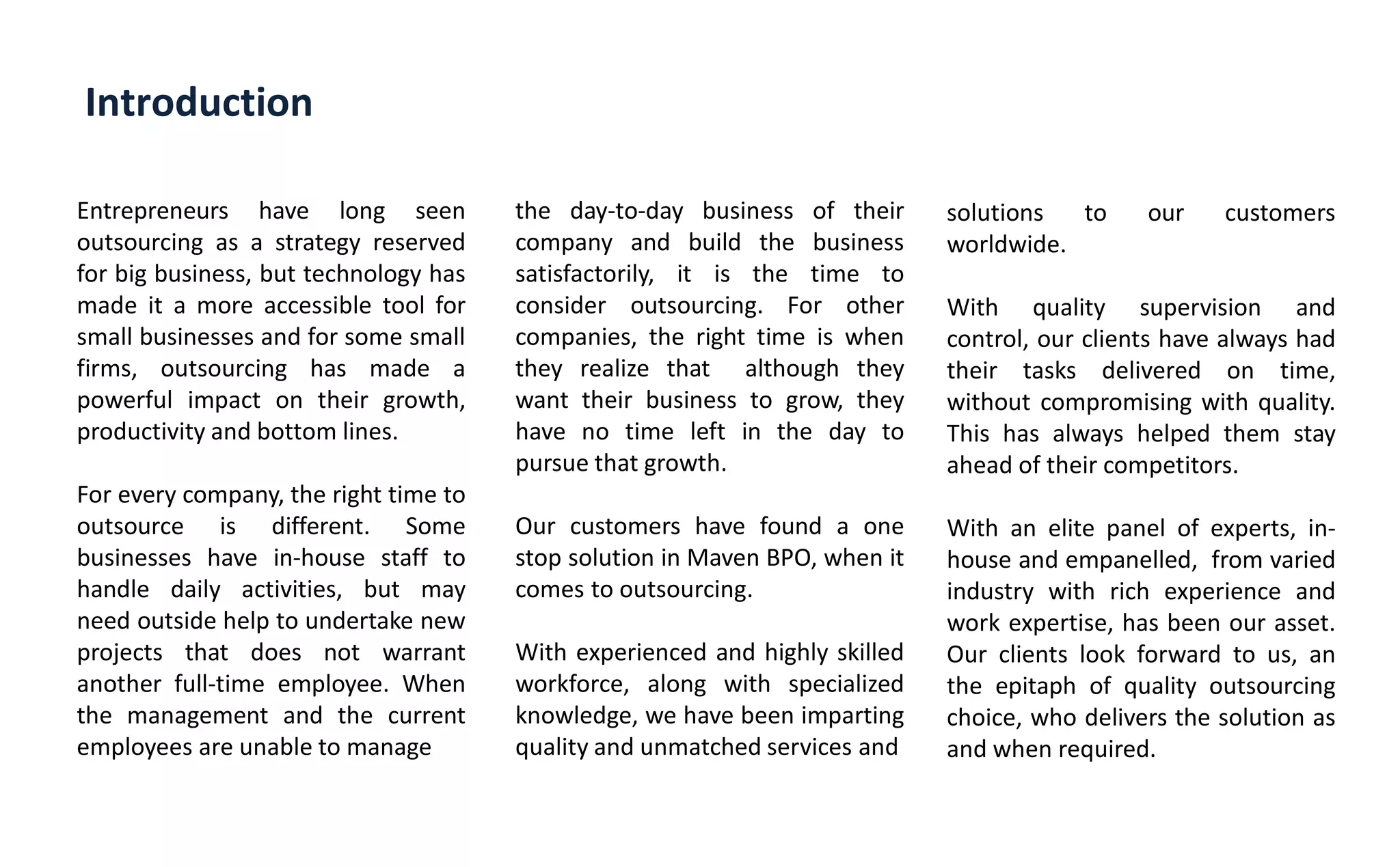 Introduction
Entrepreneurs have long seen
outsourcing as a strategy reserved
for big business, but technology has
made it a more accessible tool for
small businesses and for some small
firms, outsourcing has made a
powerful impact on their growth,
productivity and bottom lines.
For every company, the right time to
outsource is different. Some
businesses have in-house staff to
handle daily activities, but may
need outside help to undertake new
projects that does not warrant
another full-time employee. When
the management and the current
employees are unable to manage
the day-to-day business of their
company and build the business
satisfactorily, it is the time to
consider outsourcing. For other
companies, the right time is when
they realize that although they
want their business to grow, they
have no time left in the day to
pursue that growth.
Our customers have found a one
stop solution in Maven BPO, when it
comes to outsourcing.
With experienced and highly skilled
workforce, along with specialized
knowledge, we have been imparting
quality and unmatched services and
solutions to our customers
worldwide.
With quality supervision and
control, our clients have always had
their tasks delivered on time,
without compromising with quality.
This has always helped them stay
ahead of their competitors.
With an elite panel of experts, in-
house and empanelled, from varied
industry with rich experience and
work expertise, has been our asset.
Our clients look forward to us, an
the epitaph of quality outsourcing
choice, who delivers the solution as
and when required.
 