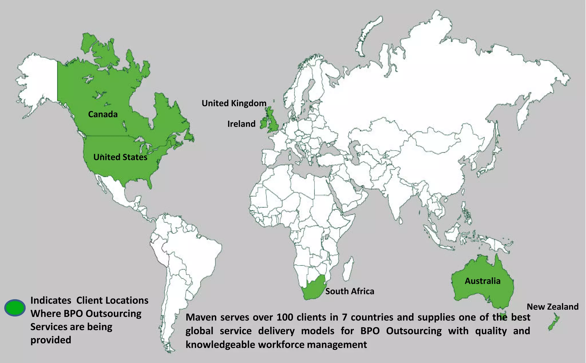 Maven serves over 100 clients in 7 countries and supplies one of the best
global service delivery models for BPO Outsourcing with quality and
knowledgeable workforce management
Indicates Client Locations
Where BPO Outsourcing
Services are being
provided
Ireland
United Kingdom
Canada
United States
Australia
New Zealand
South Africa
 