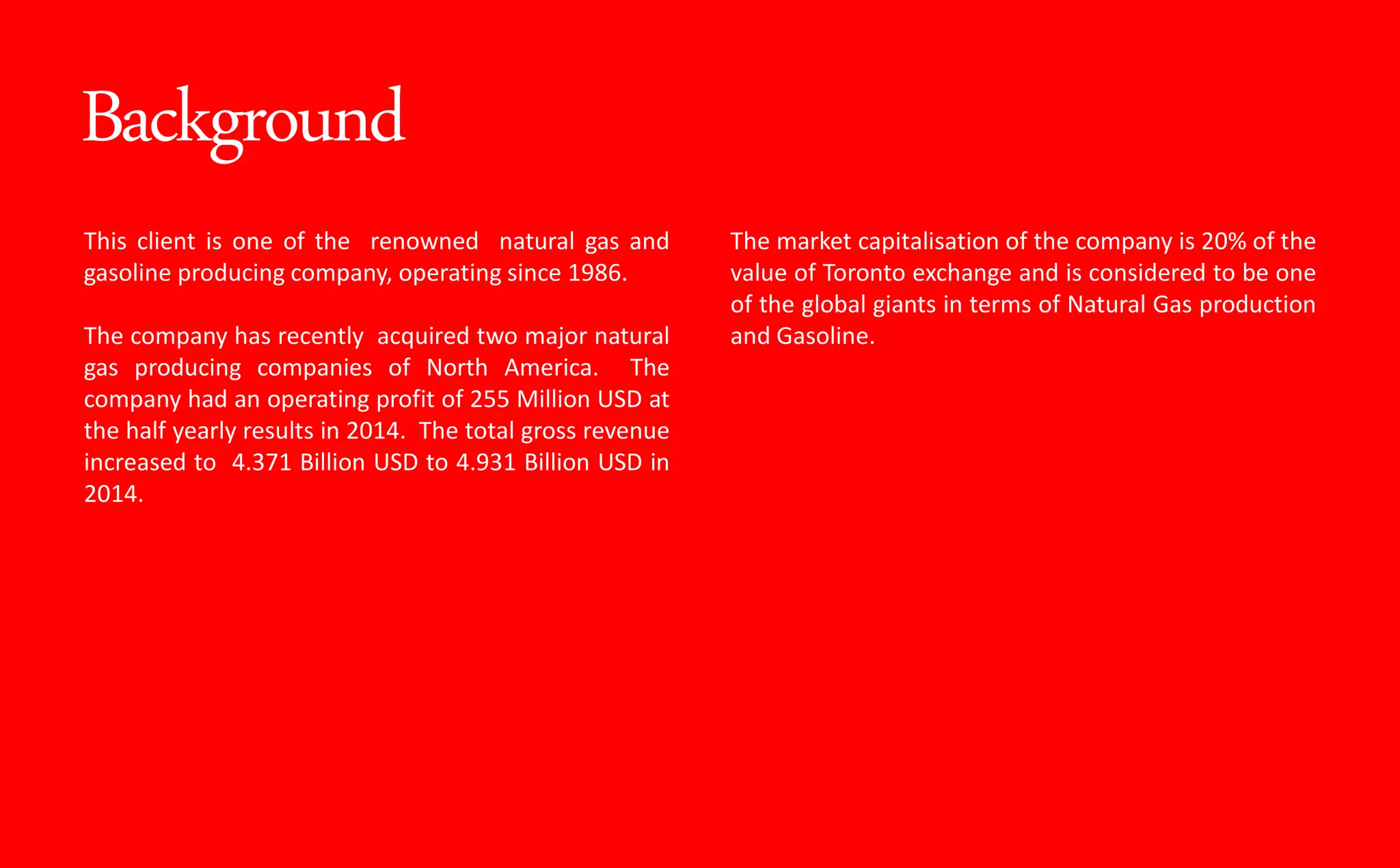 Background
This client is one of the renowned natural gas and
gasoline producing company, operating since 1986.
The company has recently acquired two major natural
gas producing companies of North America. The
company had an operating profit of 255 Million USD at
the half yearly results in 2014. The total gross revenue
increased to 4.371 Billion USD to 4.931 Billion USD in
2014.
The market capitalisation of the company is 20% of the
value of Toronto exchange and is considered to be one
of the global giants in terms of Natural Gas production
and Gasoline.
 