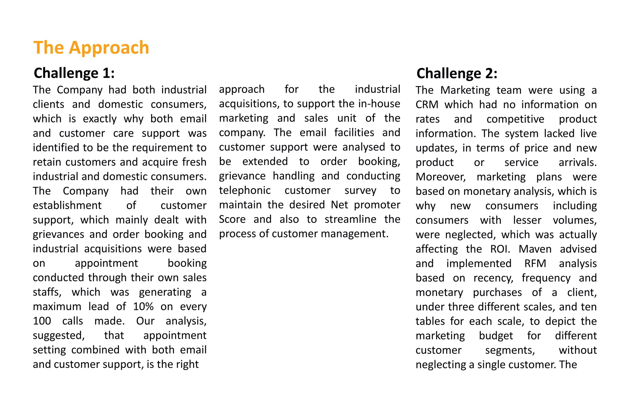 Challenge 1:
The Company had both industrial
clients and domestic consumers,
which is exactly why both email
and customer care support was
identified to be the requirement to
retain customers and acquire fresh
industrial and domestic consumers.
The Company had their own
establishment of customer
support, which mainly dealt with
grievances and order booking and
industrial acquisitions were based
on appointment booking
conducted through their own sales
staffs, which was generating a
maximum lead of 10% on every
100 calls made. Our analysis,
suggested, that appointment
setting combined with both email
and customer support, is the right
approach for the industrial
acquisitions, to support the in-house
marketing and sales unit of the
company. The email facilities and
customer support were analysed to
be extended to order booking,
grievance handling and conducting
telephonic customer survey to
maintain the desired Net promoter
Score and also to streamline the
process of customer management.
The Approach
Challenge 2:
The Marketing team were using a
CRM which had no information on
rates and competitive product
information. The system lacked live
updates, in terms of price and new
product or service arrivals.
Moreover, marketing plans were
based on monetary analysis, which is
why new consumers including
consumers with lesser volumes,
were neglected, which was actually
affecting the ROI. Maven advised
and implemented RFM analysis
based on recency, frequency and
monetary purchases of a client,
under three different scales, and ten
tables for each scale, to depict the
marketing budget for different
customer segments, without
neglecting a single customer. The
 