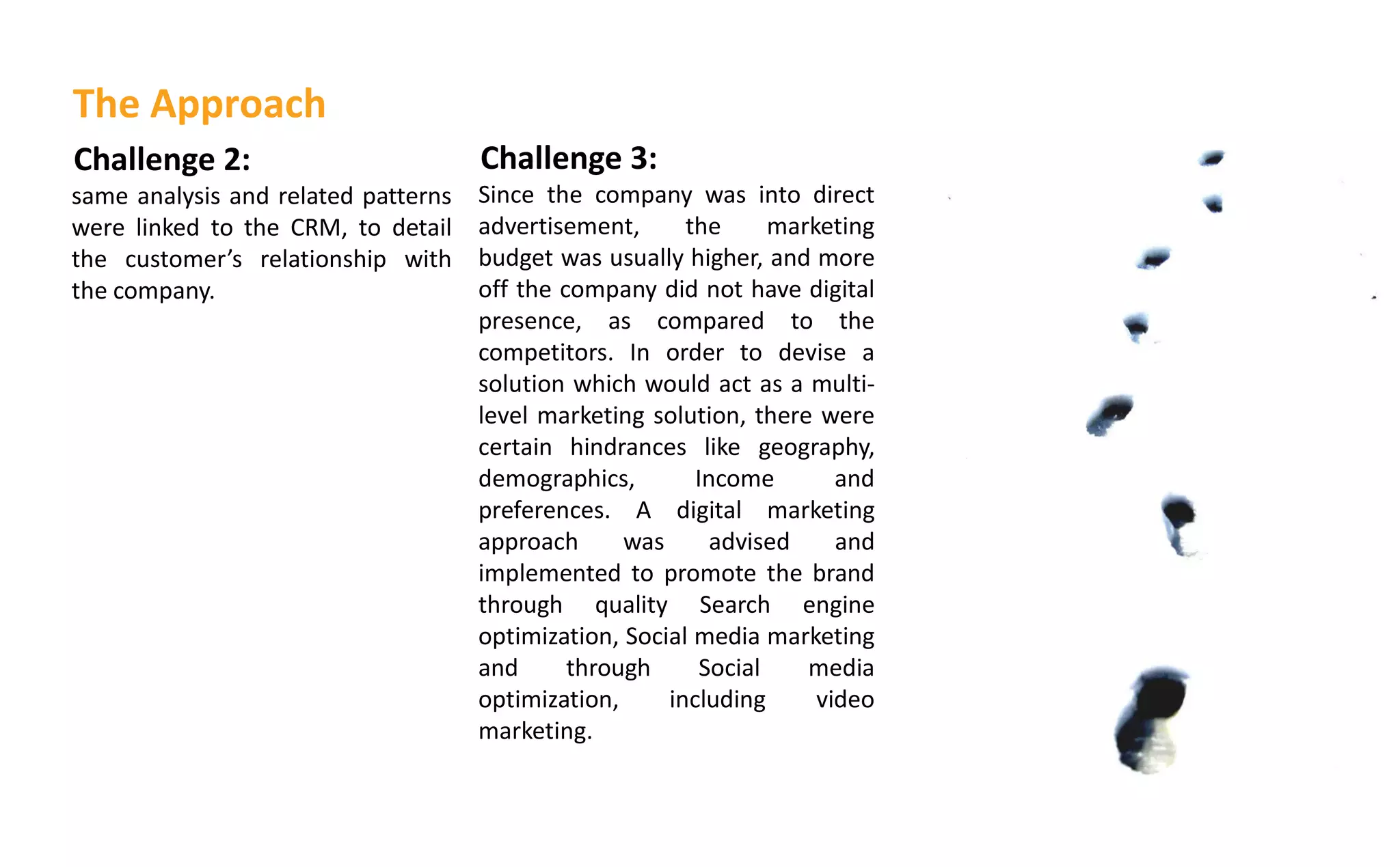 Challenge 2:
same analysis and related patterns
were linked to the CRM, to detail
the usto er s relationship with
the company.
Challenge 3:
Since the company was into direct
advertisement, the marketing
budget was usually higher, and more
off the company did not have digital
presence, as compared to the
competitors. In order to devise a
solution which would act as a multi-
level marketing solution, there were
certain hindrances like geography,
demographics, Income and
preferences. A digital marketing
approach was advised and
implemented to promote the brand
through quality Search engine
optimization, Social media marketing
and through Social media
optimization, including video
marketing.
The Approach
 