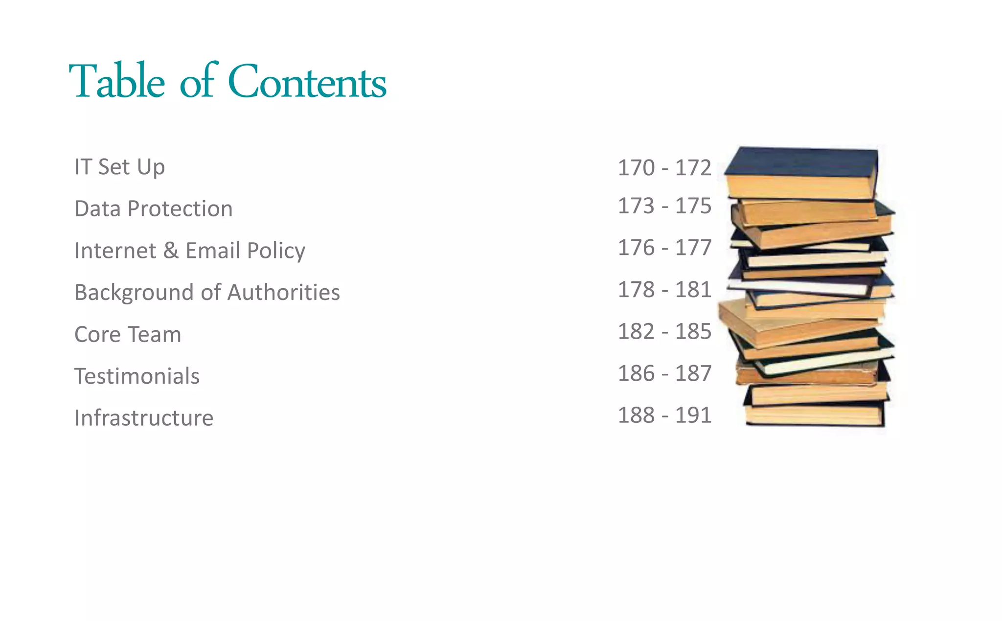 Table of Contents
IT Set Up
Data Protection
Internet & Email Policy
Background of Authorities
Core Team
Testimonials
Infrastructure
170 - 172
173 - 175
176 - 177
178 - 181
182 - 185
186 - 187
188 - 191
 