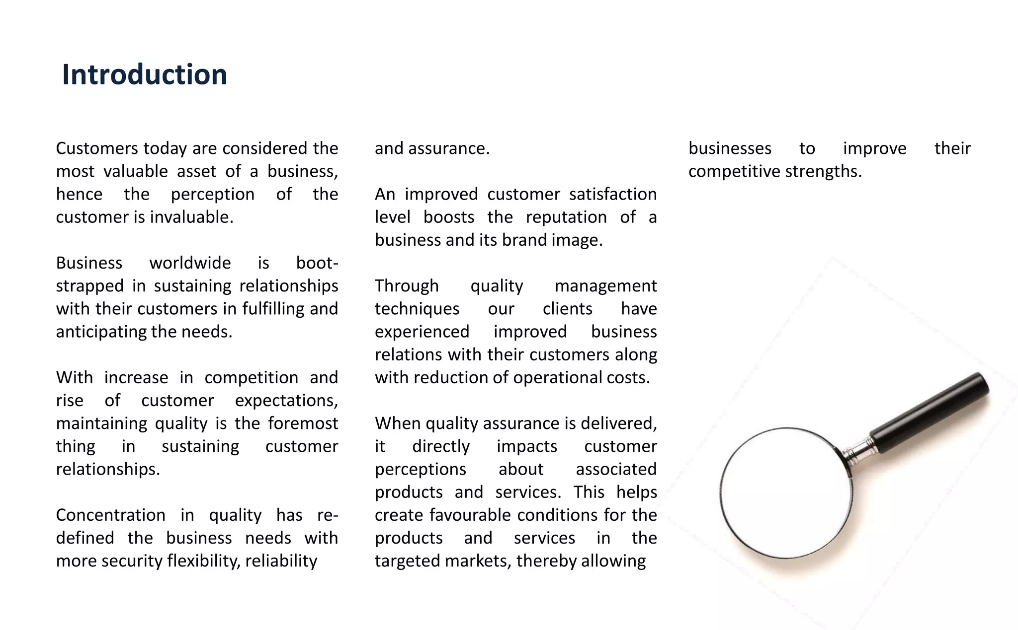 Introduction
Customers today are considered the
most valuable asset of a business,
hence the perception of the
customer is invaluable.
Business worldwide is boot-
strapped in sustaining relationships
with their customers in fulfilling and
anticipating the needs.
With increase in competition and
rise of customer expectations,
maintaining quality is the foremost
thing in sustaining customer
relationships.
Concentration in quality has re-
defined the business needs with
more security flexibility, reliability
and assurance.
An improved customer satisfaction
level boosts the reputation of a
business and its brand image.
Through quality management
techniques our clients have
experienced improved business
relations with their customers along
with reduction of operational costs.
When quality assurance is delivered,
it directly impacts customer
perceptions about associated
products and services. This helps
create favourable conditions for the
products and services in the
targeted markets, thereby allowing
businesses to improve their
competitive strengths.
 