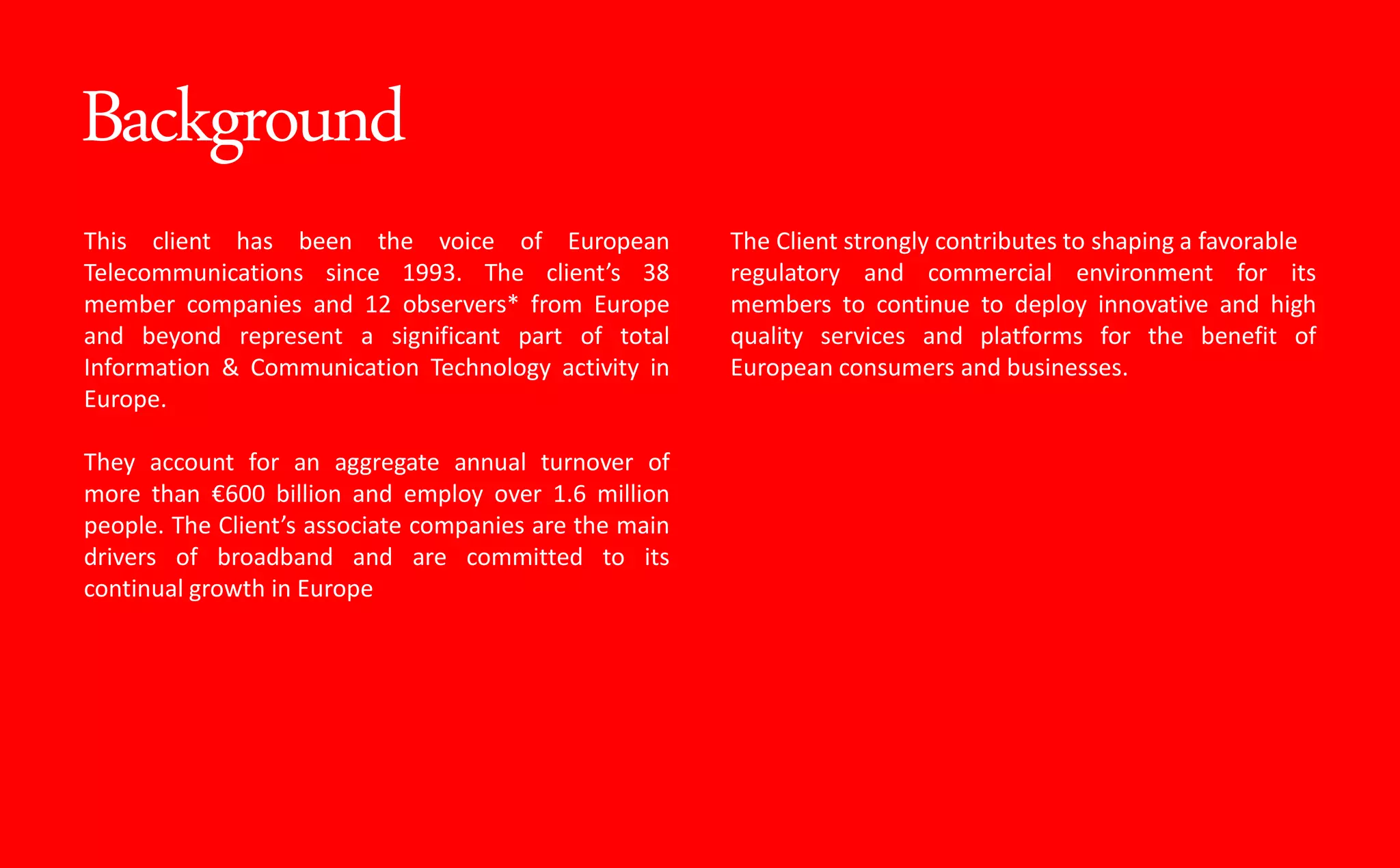 Background
This client has been the voice of European
Telecommunications since 1993. The lie t s 38
member companies and 12 observers* from Europe
and beyond represent a significant part of total
Information & Communication Technology activity in
Europe.
They account for an aggregate annual turnover of
more than €600 billion and employ over 1.6 million
people. The Clie t s associate companies are the main
drivers of broadband and are committed to its
continual growth in Europe
The Client strongly contributes to shaping a favorable
regulatory and commercial environment for its
members to continue to deploy innovative and high
quality services and platforms for the benefit of
European consumers and businesses.
 