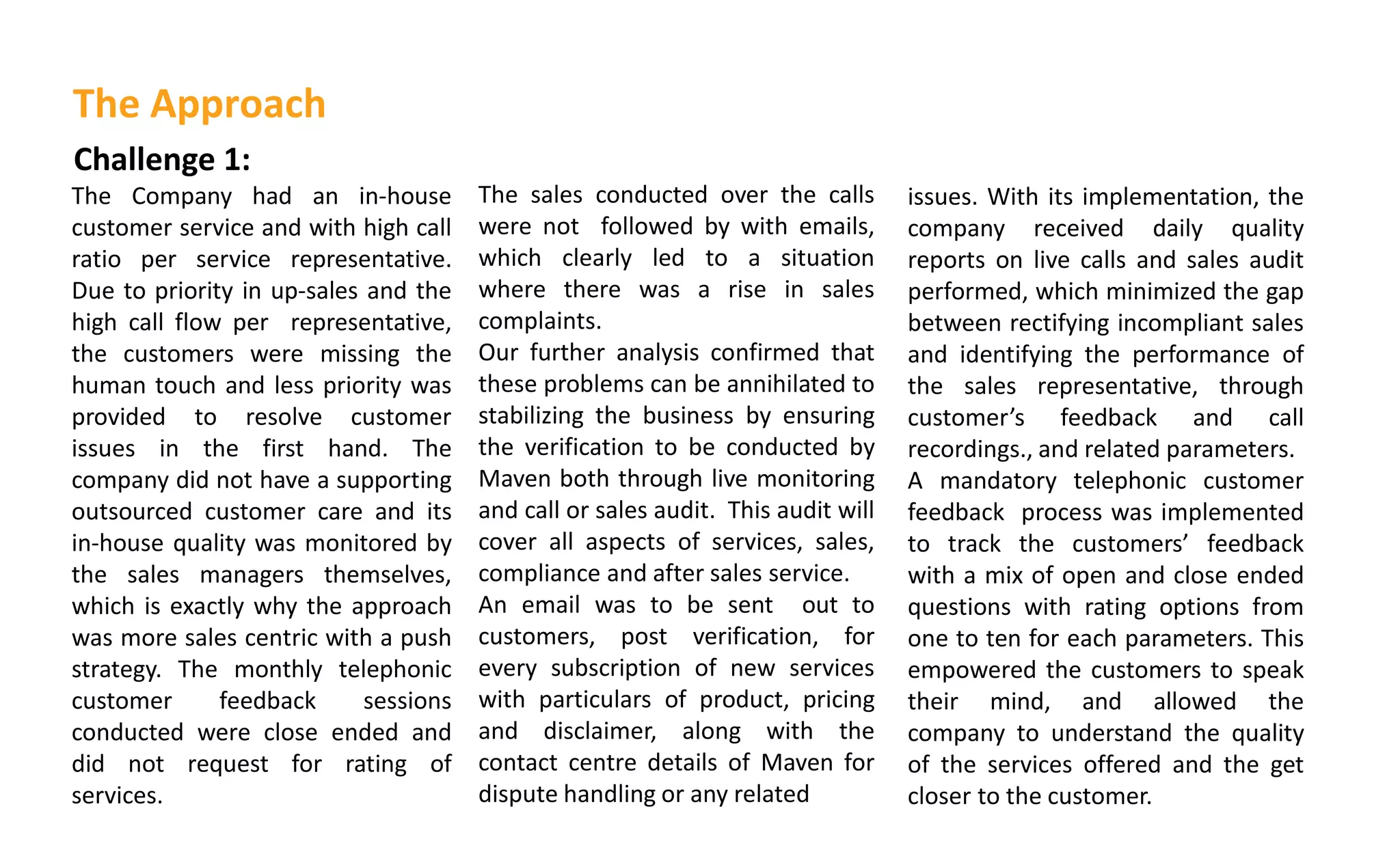 Challenge 1:
The Company had an in-house
customer service and with high call
ratio per service representative.
Due to priority in up-sales and the
high call flow per representative,
the customers were missing the
human touch and less priority was
provided to resolve customer
issues in the first hand. The
company did not have a supporting
outsourced customer care and its
in-house quality was monitored by
the sales managers themselves,
which is exactly why the approach
was more sales centric with a push
strategy. The monthly telephonic
customer feedback sessions
conducted were close ended and
did not request for rating of
services.
The sales conducted over the calls
were not followed by with emails,
which clearly led to a situation
where there was a rise in sales
complaints.
Our further analysis confirmed that
these problems can be annihilated to
stabilizing the business by ensuring
the verification to be conducted by
Maven both through live monitoring
and call or sales audit. This audit will
cover all aspects of services, sales,
compliance and after sales service.
An email was to be sent out to
customers, post verification, for
every subscription of new services
with particulars of product, pricing
and disclaimer, along with the
contact centre details of Maven for
dispute handling or any related
The Approach
issues. With its implementation, the
company received daily quality
reports on live calls and sales audit
performed, which minimized the gap
between rectifying incompliant sales
and identifying the performance of
the sales representative, through
usto er s feedback and call
recordings., and related parameters.
A mandatory telephonic customer
feedback process was implemented
to track the usto ers feedback
with a mix of open and close ended
questions with rating options from
one to ten for each parameters. This
empowered the customers to speak
their mind, and allowed the
company to understand the quality
of the services offered and the get
closer to the customer.
 
