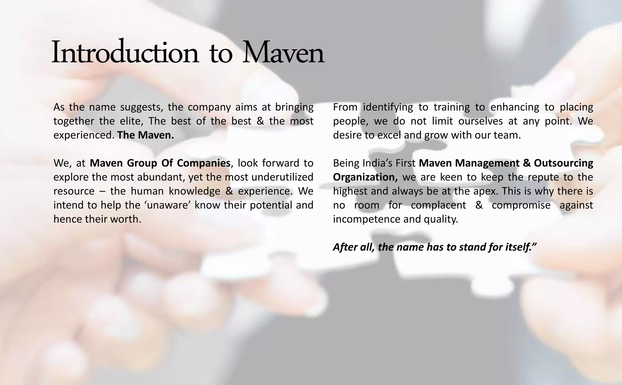 Introduction to Maven
As the name suggests, the company aims at bringing
together the elite, The best of the best & the most
experienced. The Maven.
We, at Maven Group Of Companies, look forward to
explore the most abundant, yet the most underutilized
resource – the human knowledge & experience. We
intend to help the u a are know their potential and
hence their worth.
From identifying to training to enhancing to placing
people, we do not limit ourselves at any point. We
desire to excel and grow with our team.
Being I dia s First Maven Management & Outsourcing
Organization, we are keen to keep the repute to the
highest and always be at the apex. This is why there is
no room for complacent & compromise against
incompetence and quality.
After all, the name has to stand for itself.
 