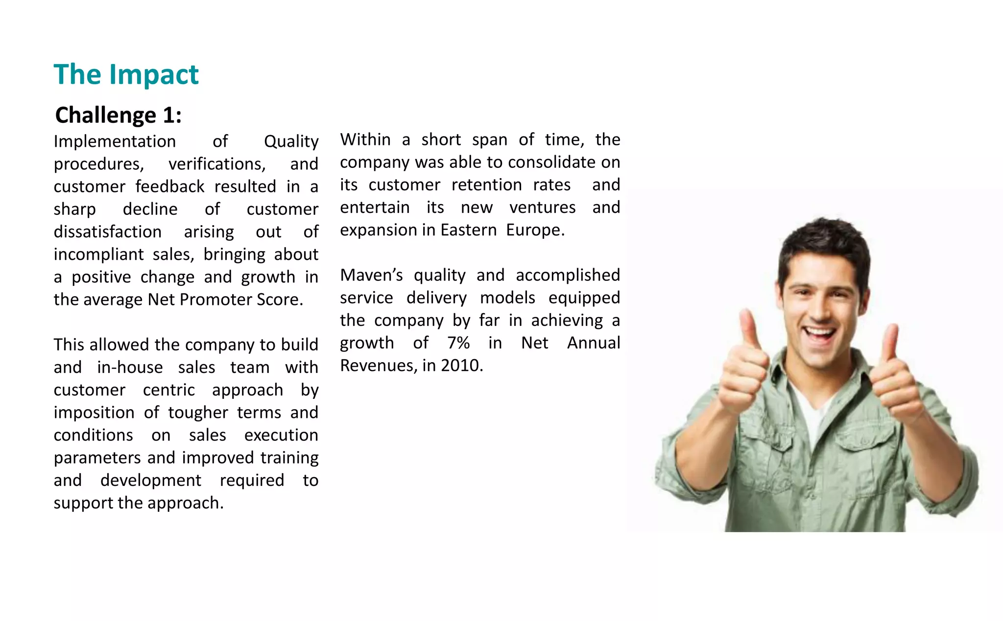Challenge 1:
Implementation of Quality
procedures, verifications, and
customer feedback resulted in a
sharp decline of customer
dissatisfaction arising out of
incompliant sales, bringing about
a positive change and growth in
the average Net Promoter Score.
This allowed the company to build
and in-house sales team with
customer centric approach by
imposition of tougher terms and
conditions on sales execution
parameters and improved training
and development required to
support the approach.
Within a short span of time, the
company was able to consolidate on
its customer retention rates and
entertain its new ventures and
expansion in Eastern Europe.
Ma e s quality and accomplished
service delivery models equipped
the company by far in achieving a
growth of 7% in Net Annual
Revenues, in 2010.
The Impact
 