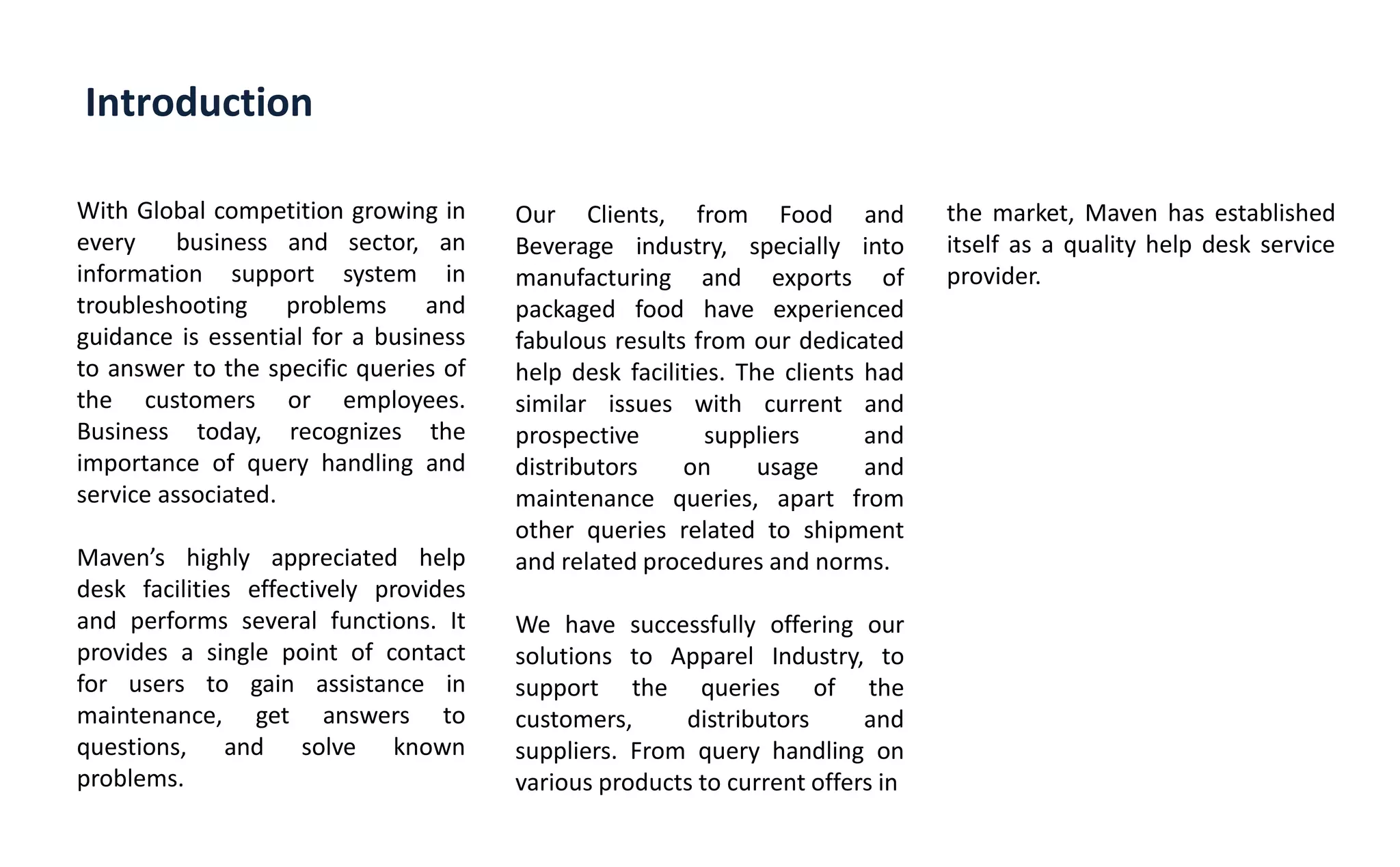 Introduction
With Global competition growing in
every business and sector, an
information support system in
troubleshooting problems and
guidance is essential for a business
to answer to the specific queries of
the customers or employees.
Business today, recognizes the
importance of query handling and
service associated.
Ma e s highly appreciated help
desk facilities effectively provides
and performs several functions. It
provides a single point of contact
for users to gain assistance in
maintenance, get answers to
questions, and solve known
problems.
Our Clients, from Food and
Beverage industry, specially into
manufacturing and exports of
packaged food have experienced
fabulous results from our dedicated
help desk facilities. The clients had
similar issues with current and
prospective suppliers and
distributors on usage and
maintenance queries, apart from
other queries related to shipment
and related procedures and norms.
We have successfully offering our
solutions to Apparel Industry, to
support the queries of the
customers, distributors and
suppliers. From query handling on
various products to current offers in
the market, Maven has established
itself as a quality help desk service
provider.
 