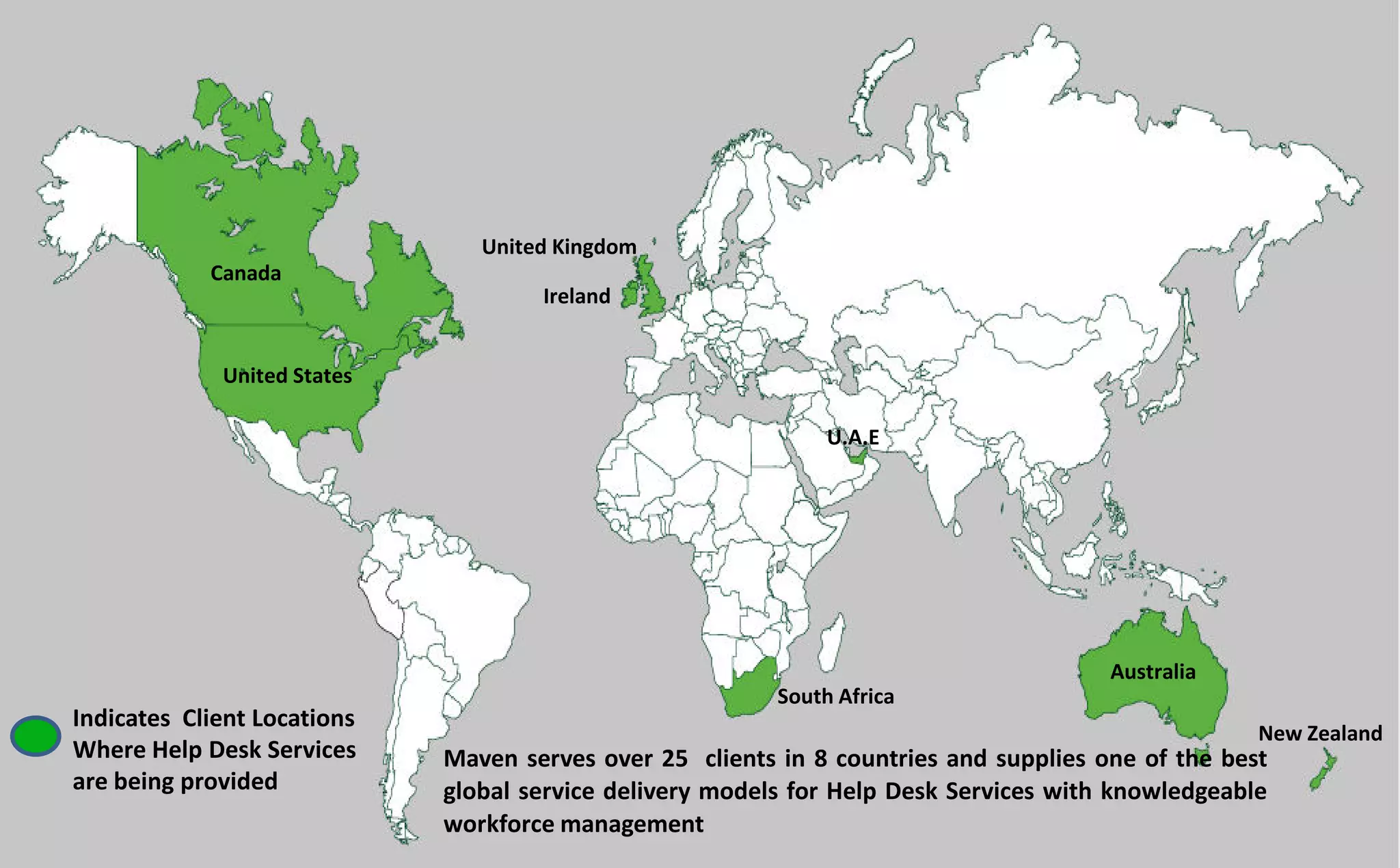 Canada
United States
United Kingdom
Ireland
South Africa
Australia
New Zealand
U.A.E
Indicates Client Locations
Where Help Desk Services
are being provided
Maven serves over 25 clients in 8 countries and supplies one of the best
global service delivery models for Help Desk Services with knowledgeable
workforce management
 