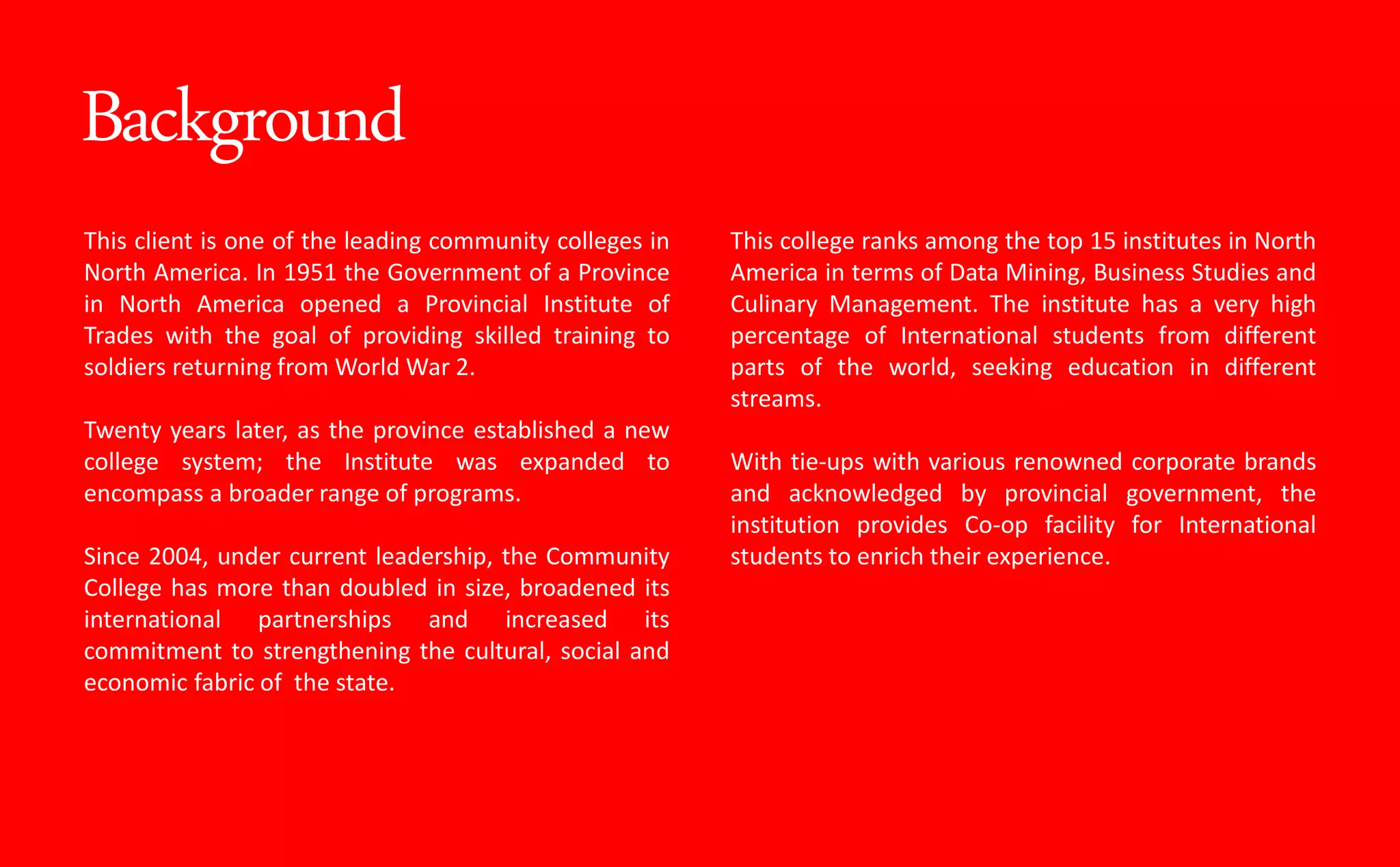 Background
This client is one of the leading community colleges in
North America. In 1951 the Government of a Province
in North America opened a Provincial Institute of
Trades with the goal of providing skilled training to
soldiers returning from World War 2.
Twenty years later, as the province established a new
college system; the Institute was expanded to
encompass a broader range of programs.
Since 2004, under current leadership, the Community
College has more than doubled in size, broadened its
international partnerships and increased its
commitment to strengthening the cultural, social and
economic fabric of the state.
This college ranks among the top 15 institutes in North
America in terms of Data Mining, Business Studies and
Culinary Management. The institute has a very high
percentage of International students from different
parts of the world, seeking education in different
streams.
With tie-ups with various renowned corporate brands
and acknowledged by provincial government, the
institution provides Co-op facility for International
students to enrich their experience.
 
