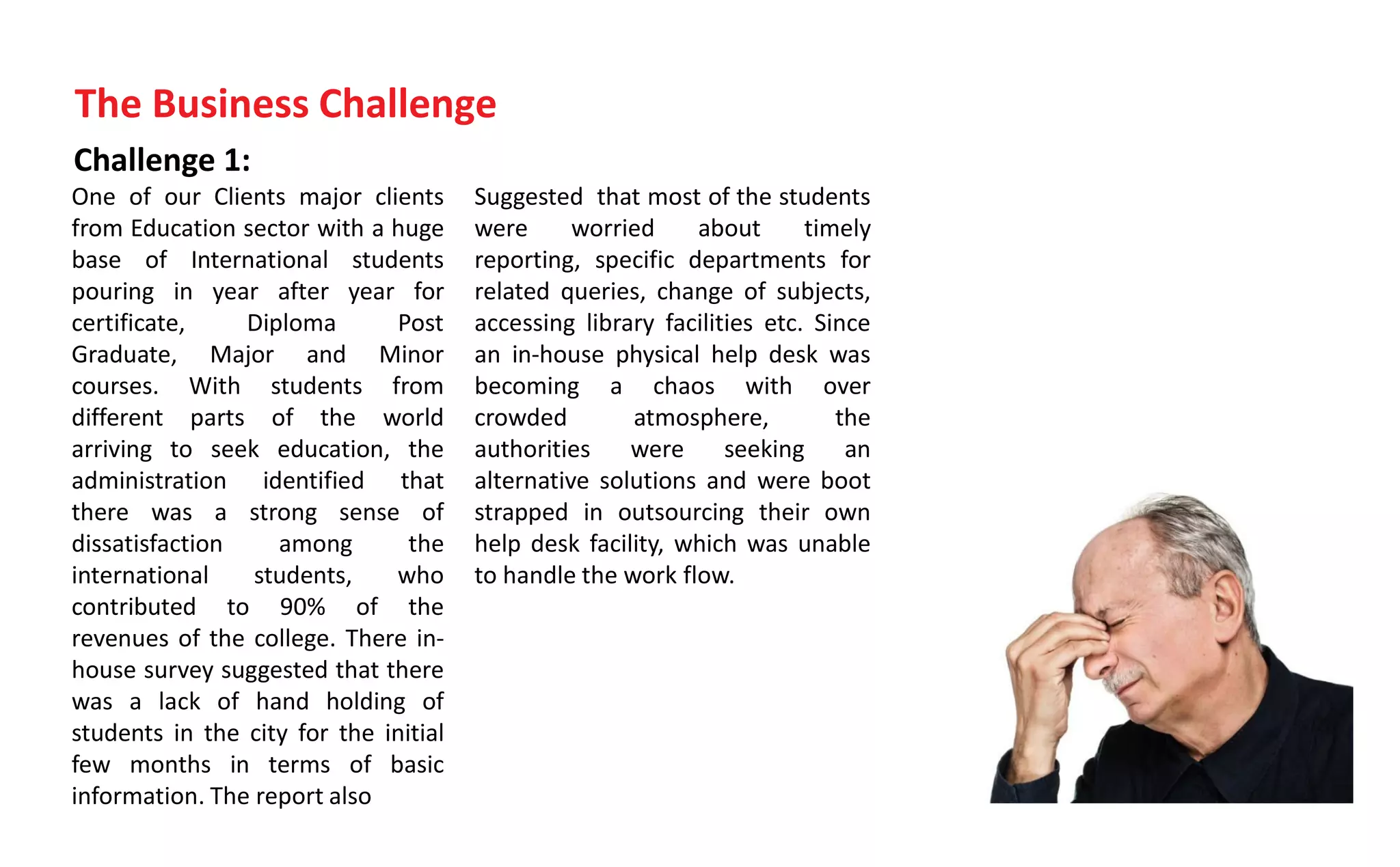 Challenge 1:
One of our Clients major clients
from Education sector with a huge
base of International students
pouring in year after year for
certificate, Diploma Post
Graduate, Major and Minor
courses. With students from
different parts of the world
arriving to seek education, the
administration identified that
there was a strong sense of
dissatisfaction among the
international students, who
contributed to 90% of the
revenues of the college. There in-
house survey suggested that there
was a lack of hand holding of
students in the city for the initial
few months in terms of basic
information. The report also
Suggested that most of the students
were worried about timely
reporting, specific departments for
related queries, change of subjects,
accessing library facilities etc. Since
an in-house physical help desk was
becoming a chaos with over
crowded atmosphere, the
authorities were seeking an
alternative solutions and were boot
strapped in outsourcing their own
help desk facility, which was unable
to handle the work flow.
The Business Challenge
 