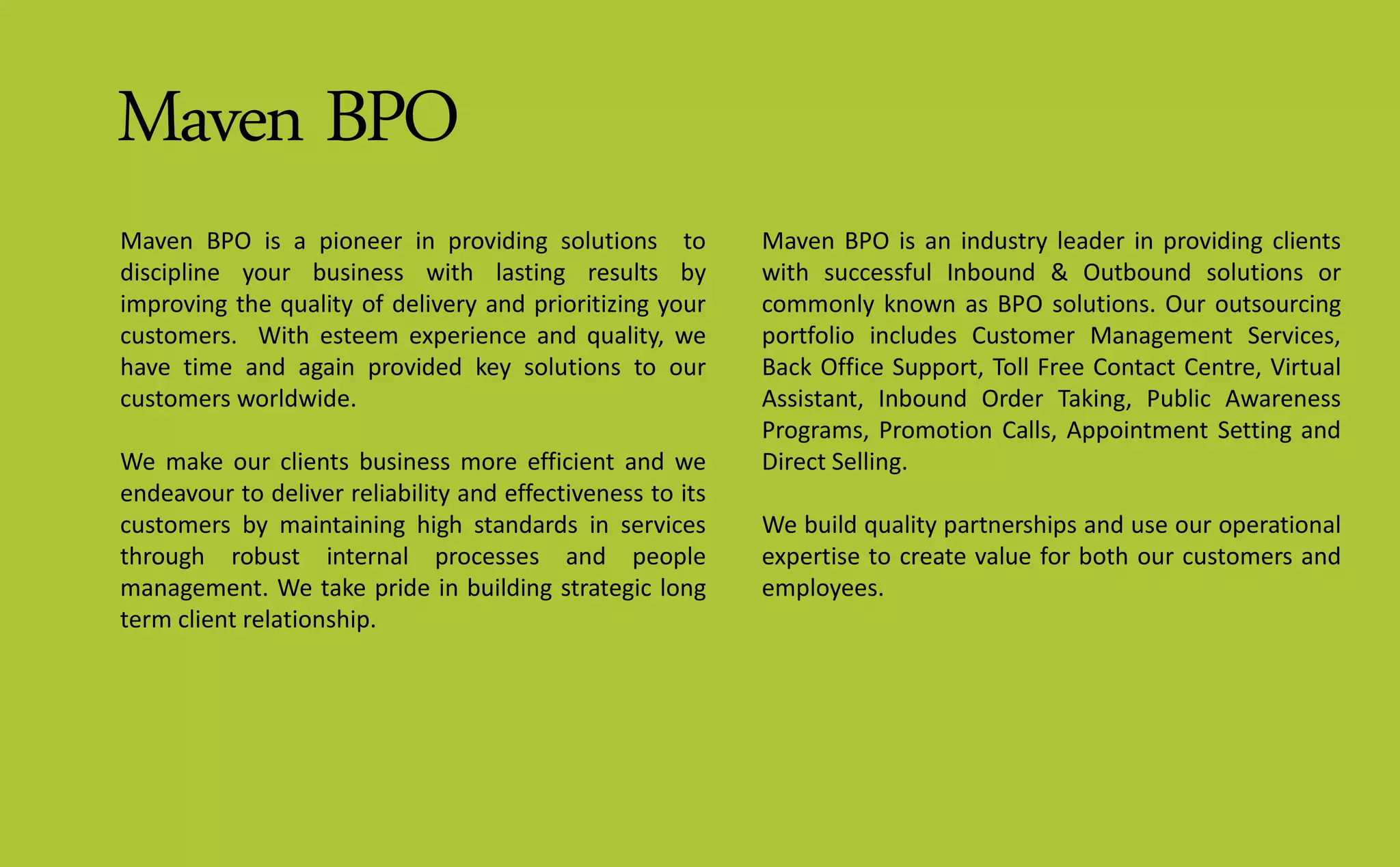 Maven BPO
Maven BPO is a pioneer in providing solutions to
discipline your business with lasting results by
improving the quality of delivery and prioritizing your
customers. With esteem experience and quality, we
have time and again provided key solutions to our
customers worldwide.
We make our clients business more efficient and we
endeavour to deliver reliability and effectiveness to its
customers by maintaining high standards in services
through robust internal processes and people
management. We take pride in building strategic long
term client relationship.
Maven BPO is an industry leader in providing clients
with successful Inbound & Outbound solutions or
commonly known as BPO solutions. Our outsourcing
portfolio includes Customer Management Services,
Back Office Support, Toll Free Contact Centre, Virtual
Assistant, Inbound Order Taking, Public Awareness
Programs, Promotion Calls, Appointment Setting and
Direct Selling.
We build quality partnerships and use our operational
expertise to create value for both our customers and
employees.
 