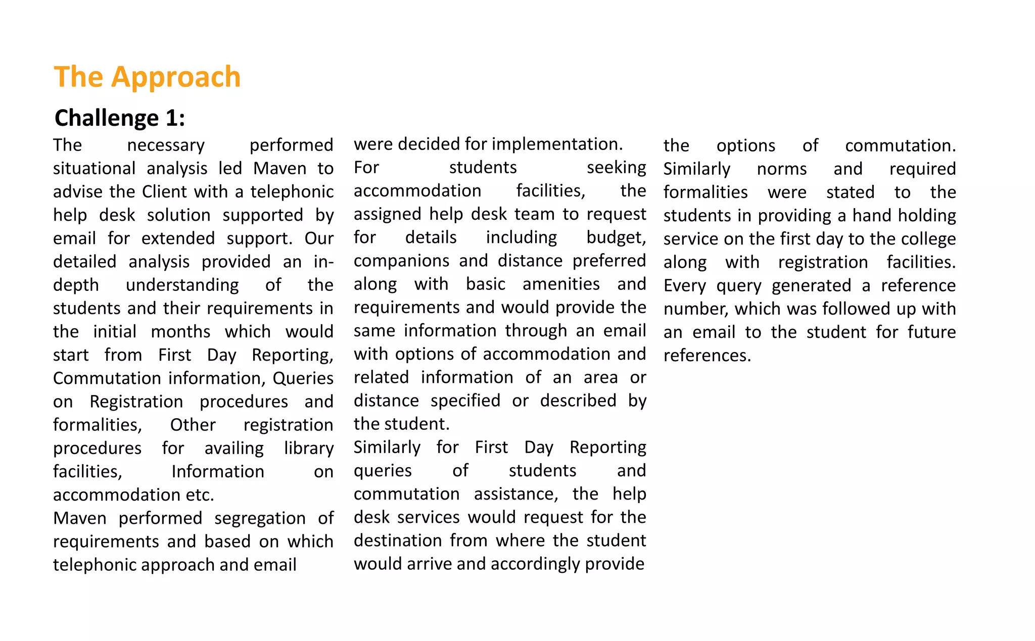 Challenge 1:
The necessary performed
situational analysis led Maven to
advise the Client with a telephonic
help desk solution supported by
email for extended support. Our
detailed analysis provided an in-
depth understanding of the
students and their requirements in
the initial months which would
start from First Day Reporting,
Commutation information, Queries
on Registration procedures and
formalities, Other registration
procedures for availing library
facilities, Information on
accommodation etc.
Maven performed segregation of
requirements and based on which
telephonic approach and email
were decided for implementation.
For students seeking
accommodation facilities, the
assigned help desk team to request
for details including budget,
companions and distance preferred
along with basic amenities and
requirements and would provide the
same information through an email
with options of accommodation and
related information of an area or
distance specified or described by
the student.
Similarly for First Day Reporting
queries of students and
commutation assistance, the help
desk services would request for the
destination from where the student
would arrive and accordingly provide
The Approach
the options of commutation.
Similarly norms and required
formalities were stated to the
students in providing a hand holding
service on the first day to the college
along with registration facilities.
Every query generated a reference
number, which was followed up with
an email to the student for future
references.
 