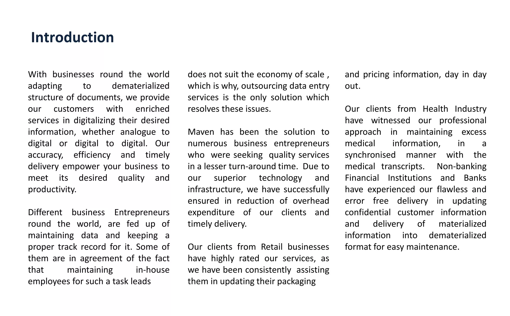 Introduction
With businesses round the world
adapting to dematerialized
structure of documents, we provide
our customers with enriched
services in digitalizing their desired
information, whether analogue to
digital or digital to digital. Our
accuracy, efficiency and timely
delivery empower your business to
meet its desired quality and
productivity.
Different business Entrepreneurs
round the world, are fed up of
maintaining data and keeping a
proper track record for it. Some of
them are in agreement of the fact
that maintaining in-house
employees for such a task leads
does not suit the economy of scale ,
which is why, outsourcing data entry
services is the only solution which
resolves these issues.
Maven has been the solution to
numerous business entrepreneurs
who were seeking quality services
in a lesser turn-around time. Due to
our superior technology and
infrastructure, we have successfully
ensured in reduction of overhead
expenditure of our clients and
timely delivery.
Our clients from Retail businesses
have highly rated our services, as
we have been consistently assisting
them in updating their packaging
and pricing information, day in day
out.
Our clients from Health Industry
have witnessed our professional
approach in maintaining excess
medical information, in a
synchronised manner with the
medical transcripts. Non-banking
Financial Institutions and Banks
have experienced our flawless and
error free delivery in updating
confidential customer information
and delivery of materialized
information into dematerialized
format for easy maintenance.
 