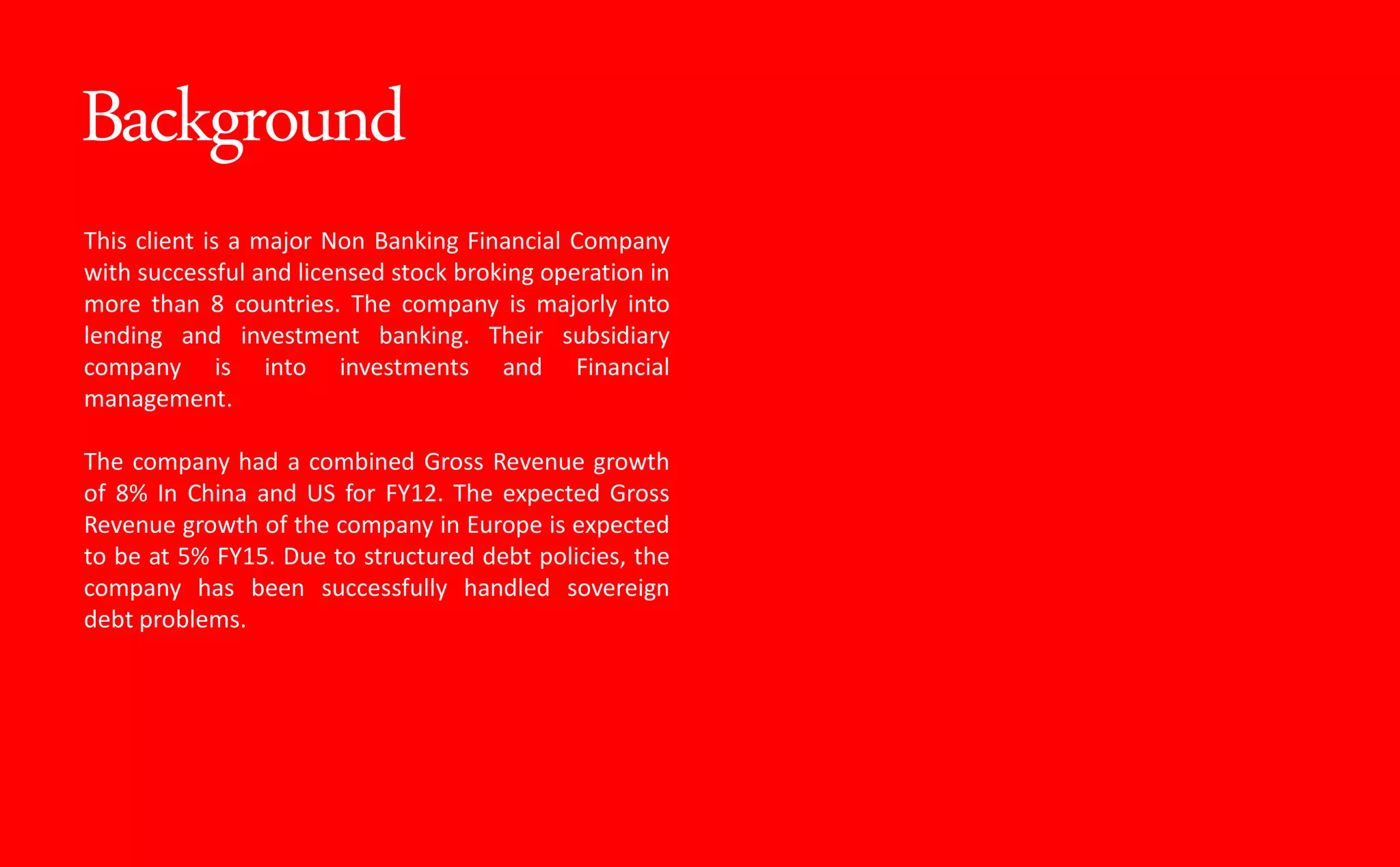 Background
This client is a major Non Banking Financial Company
with successful and licensed stock broking operation in
more than 8 countries. The company is majorly into
lending and investment banking. Their subsidiary
company is into investments and Financial
management.
The company had a combined Gross Revenue growth
of 8% In China and US for FY12. The expected Gross
Revenue growth of the company in Europe is expected
to be at 5% FY15. Due to structured debt policies, the
company has been successfully handled sovereign
debt problems.
 