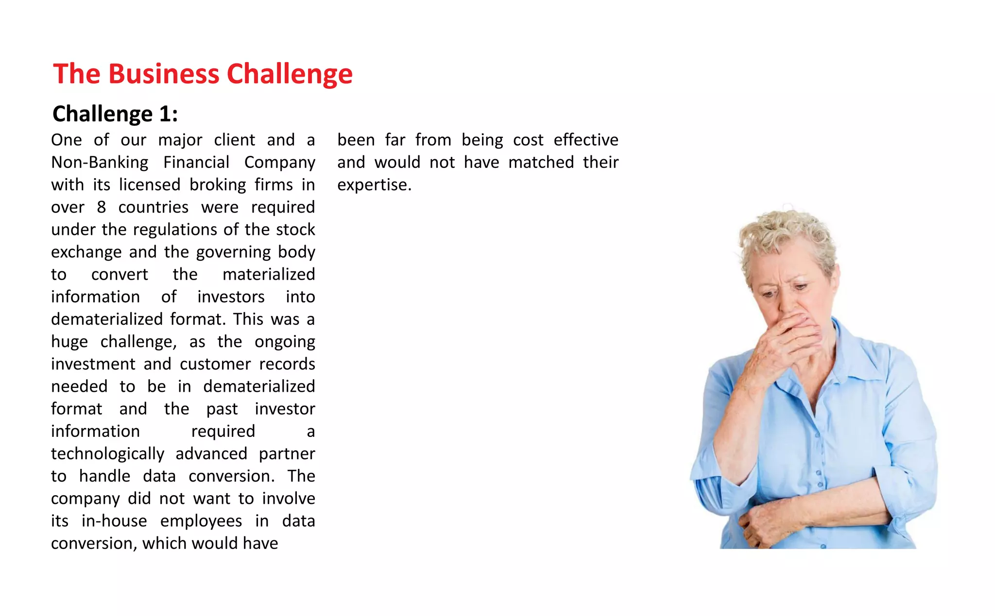 Challenge 1:
One of our major client and a
Non-Banking Financial Company
with its licensed broking firms in
over 8 countries were required
under the regulations of the stock
exchange and the governing body
to convert the materialized
information of investors into
dematerialized format. This was a
huge challenge, as the ongoing
investment and customer records
needed to be in dematerialized
format and the past investor
information required a
technologically advanced partner
to handle data conversion. The
company did not want to involve
its in-house employees in data
conversion, which would have
been far from being cost effective
and would not have matched their
expertise.
The Business Challenge
 